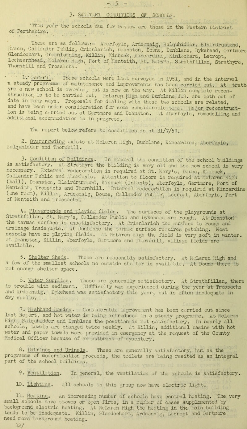 3. SANITARY CONDITIONS OF SCHOoLS. ‘This year thd schools due for review are those in the Western District of Perthshire. T^eije arc as follows:- Aberfoyle, Ardeonaig, Balquhidder, Blairdrummond, Lx aco, Callander Fuelic, Crianlarich, Deanston, Doune, Dunblane, Dykehead, Gartmore Glendochart, Greenloaning, Killin, Kinbuck, Kincardine, Kinlochard, Lecropt, Lochearnhead, McLaren High, Port of Renteith, St. Jury’s, Strathfillan, Strathyre, Thornhill-and Trossachs. *./\ * * ; 1. General. These' schools were lost surveyed in 1951, and in the interval a steady programme of maintenance and improvements has been carried out. At trath- yre a new school is overdue, out is now on the way. At Killin complete recon- struction is to be carried out. McLaren High and Dunblane. J.S. are both out of date in many ways. Proposals for dealing with these two schools are related, and have been under consideration for some considerable time. Major reconstruct- ion is ceing carried out at Gartmore and Deanston. .et Aberfoyle, remodelling and additional accommodation is in progress. The report below refers to'conditions as at 31/7/57. 2. Qvorcrowding exists at McLaren high, Dunblane, Kincardine, Aberfoyle, Balquhidder and Thornhill. 3« Condition of Buildings. In general the condition of the school b Aldmgs is satisfactory. At Strathyre the building is very old and the new school is very necessary. External redecoration is required at St. Mary's, Doune,. Kinbuck, Callander Public and Aberfoyle. Attention to floors is required at -McLaren High (hall), Doanston, Blairdrummond, Kinbuck (Infants), Aberfoyle, Gartmore, Port of Menteith, Trossachs and Thornhill. Internal re dec oration is required at Kincardine (one room), Killin, Ardeonaig, Doune, Callander Public', Lecropt, Aberfoyle, Fort of Menteith and Trossachs. 4-* Playgrounds and playing fields. The surfaces of the playgrounds at Strathfillan, St. Mary's, Callander Public and Dykehead are rough. Ah Deanston the tarmac surface is unsatisfactory. At Crianlarich the surface is rough and drainage inadequate. At Dunblane the tarmac surface requires patching. Most schools have no playing fields. At McLaren High the field is very soft in winter. At Deanston, Killin, Aberfoyle, G-rtmore and Thornhill, village fields' are available. 5. Shelter Sheds. These are reasonably satisfactory. At McLaren High and a few of the smallest schools no outside shelter is available. At Doune there is not enough shelter space. b. t/Miter Supplies. These are generally satisfactory. At Strathfillan, there is trouble with sediment. Difficulty was experienced during the year at Trossachs and Ardeonaig. D3kehead was satisfactory this year, but is often inadequate in dry spells. 7. VMshhand Basins. Considerable improvement has been carried out since last Report, and hot water is being introduced in a steady programme. At McLaren High, Balquhidder and Dunblane the.position'is not satisfactory. In nearly all schools, towels are changed twice weekly. At Killin, additional basins with hot water and paper towels were provided in emergency at the request of the County Medical Officer because of an outbreak of dysentery. 8. Latrines and Urinals. These are generally satisfactory, but as the programme of modernisation proceeds, the toilets are being resited as an integral part of the school buildings. 9. Ventilation. In general, the ventilation of the schools is satisfactory. 10. Lighting. All schools in this group now have electric light. 11. Heating. An increasing number of schools have central heating. The very small schools have stoves or open fires, in a number of cases supplemented by background electric heating. At McLaren High the heating in the main building tends to be inadequate. Killin, Glendochart, Ardeonaig, Lecropt and Gartmore need more background heating. 12/