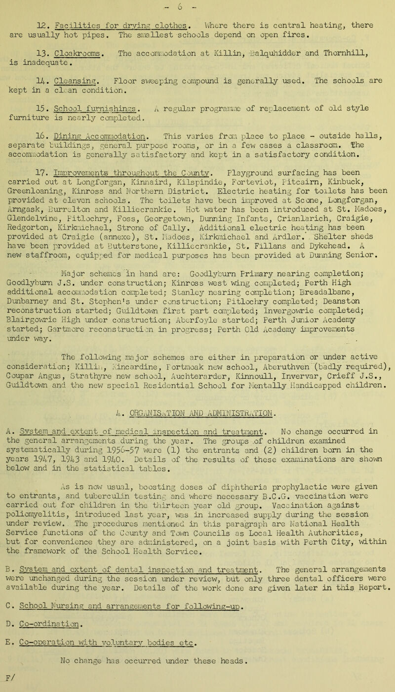 12. Facilities for drying clothes. Where there is central heating, there are usually hot pipes. The smallest schools depend on open fires. 13. Cloakrooms. The accommodation at Killin, -Balquhidder and Thornhill, is inadequate. 14. Cleansing. Floor sweeping compound is generally used. The schools are kept in a clean condition. 15. School furnishings. A regular programme of replacement of old style furniture is nearly completed. 16. Dining Accommodation. This varies from place to place - outside halls, separate buildings, general purpose rooms, or in a few cases a classroom. The accommodation is generally satisfactory and kept in a satisfactory condition. 17. Improvements throughout the County. Playground surfacing has been carried out at Longforgan, Kinnaird, Kilspindie, F'orteviot, Pitcairn, Kinbuck, Greenloaning, Kinross and Northern District. Electric heating for toilets has been provided at eleven schools. The toilets have been improved at Scone, Longforgan, Arngask, Burrclton and Killiecrankie. Hot water has been introduced at St. Madoes, Glendelvine, Pitlochry, Foss, Georgetown, Dunning Infants, Crianlarich, Craigie, Redgorton, Kirknichael, Strone of Cally. Additional electric heating has been provided at Craigie (annexe), St. Madoes, Kirkmichael and Ardler. Shelter sheds have been provided at Butterstone, Killiecrankie, St. Fillans and Dykehead. A new staffroom, equipped for medical purposes has been provided at Dunning Senior. Major schemes in hand are: Goodlyburn Primary nearing completion; Goodlyburn J.S. under construction; Kinross west wing completed; Perth High additional accommodation completed; Stanley nearing completion; Breadalbane, Dunbarney and St. Stephen's under construction; PitlocPiry completed; Deanston reconstruction started; Guildtown first part completed; Invergowrie completed; Blairgowrie High under construction; Aberfoyle started; Ferth Junior Academy started; Gartmore reconstruction in progress; Perth Old Academy improvements under way. The following major schemes are either in preparation or under active consideration; Killin, Kincardine, Fortmoak new school, Aberuthven (badly required), Coupar Angus, Strathyre new school, Auchterarder, Kinnoull, Invervar, Crieff J.S., Guildtown and the new special Residential School for Mentally Handicapped children. A. ORGANISATION AND ADMINISTRATION. A. System and extent of medical inspection and treatment. No change occurred in the general arrangements during the year. The groups .of children examined systematically during 1956-57 were (1) the entrants and (2) children born in the years 1947, 1943 and 1940. Details of the results of these examinations are shown below and in the statistical tables. As is now usual, boosting doses of diphtheria prophylactic were given to entrants, and tuberculin testing and where necessary B.C.G. vaccination were carried out for children in the thirteen year old group. Vaccination against poliomyelitis, introduced last year, was in increased supply during the session under review. The procedures mentioned in this paragraph are National Health Service functions of the County and Town Councils as Local Health Authorities, but for convenience they are administered, on a joint basis with Perth City, within the framework of the School Health Service. B. System and extent of dental inspection and treatment. The general arrangements were unchanged during the session under review, but only three dental officers were available during the year. Details of the work done are given later in this Report. C. School Nursing and arrangements for following-up. D. Co-ordination. E. Co-operation with voluntary bodies etc. No change has occurred under these heads. F/