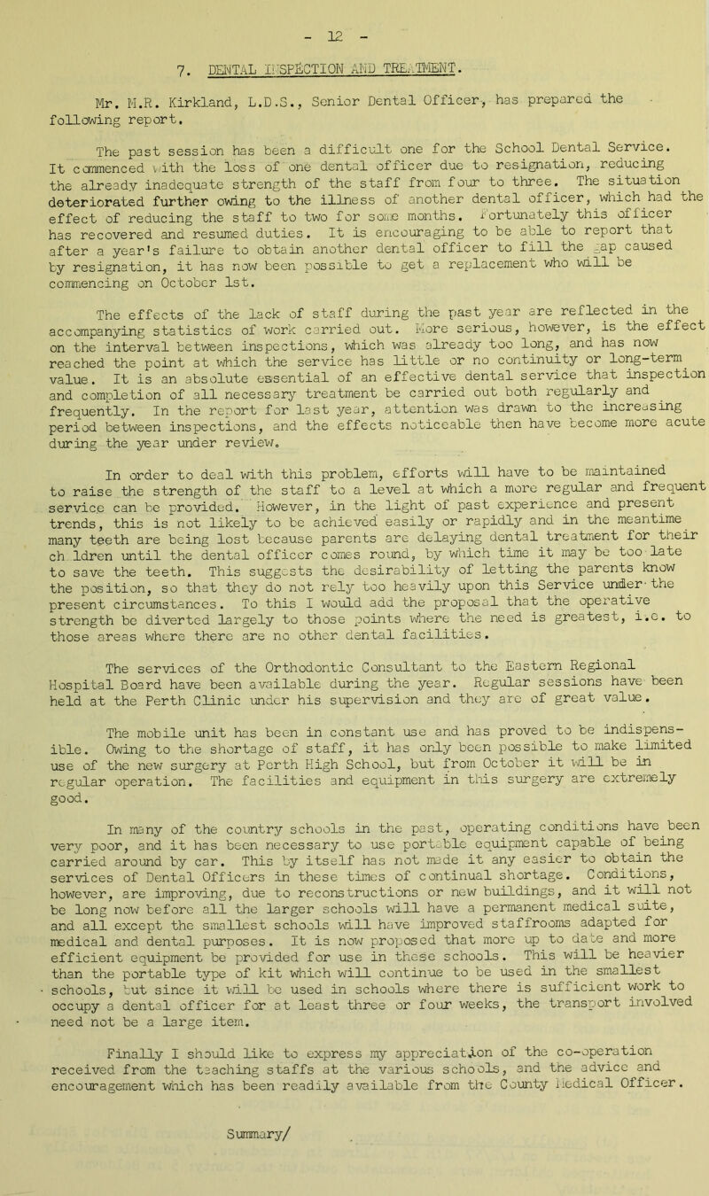 7. DENTAL INSPECTION AND TREATMENT. Mr. M.R. Kirkland, L.D.S., Senior Dental Officer-, has prepared the following report. The past session has been a difficult one for the School Dental Service. It commenced ‘with the loss of one dental officer due to resignation, reducing the already inadequate strength of the staff from four to three. The situation deteriorated further owing to the illness of another dental officer, which had the effect of reducing the staff to two for some months, fortunately this officer has recovered and resumed duties. It is encouraging to be able to report that after a year’s failure to obtain another dental officer to fill the gap caused by resignation, it has now been possible to get a replacement who will oe commencing on October 1st. The effects of the lack of staff during the past year are reflected in the accompanying statistics of work carried out. More serious, however, is the effect on the interval between inspections, which was already too long, and has now reached the point at which the service has little or no continuity or long-term, value. It is an absolute essential of an effective dental service that inspection and completion of all necessary treatment be carried out both regularly and frequently. In the report for last year, attention was drawn to the increasing period between inspections, and the effects noticeable then have cecome more acute during the year under review. In order to deal with this problem, efforts will have to be maintained to raise the strength of the staff to a level at which a more regular and frequent service can be provided. However, in the light ol past experience and present trends, this is not likely to be achieved easily or rapidly and in the meantime many teeth are being lost because parents are delaying dental treatment for their ch ldren until the dental officer comes round, by which time it may be too late to save the teeth. This suggests the desirability of letting the parents know the position, so that they do not rely too heavily upon this Service under-the present circumstances. To this I would add the proposal that the operative strength be diverted largely to those points where the need is greatest, i.c. to those areas where there are no other dental facilities. The services of the Orthodontic Consultant to the Eastern Regional Hospital Board have been available during the year. Regular sessions have been held at the Perth Clinic under his supervision and they are of great value. The mobile unit has been in constant use and has proved to be indispens- ible. Owing to the shortage of staff, it has only been possible to make limited use of the new surgery at Perth High School, but from October it will be in regular operation. The facilities and equipment in this surgery are extremely good. In many of the country schools in the past, operating conditions have been very poor, and it has been necessary to use portable equipment capable of being carried around by car. This by itself has not made it any easier to obtain the services of Dental Officers in these times of continual shortage. Conditions, however, are improving, due to reconstructions or new buildings, and it will not be long now before all the larger schools will have a permanent medical suite, and all except the smallest schools will have improved staffrooms adapted for medical and dental purposes. It is now proposed that more up to date and more efficient equipment be provided for use in these schools. This will be heavier than the portable type of kit which will continue to be used in the smallest schools, but since it will be used in schools where there is sufiicient work to occupy a dental officer for at least three or four weeks, the transport involved need not be a large item. Finally I should like to express my appreciation of the co-operation received from the taaching staffs at the various schools, and the advice and encouragement which has been readily available from the County Medical Officer. Summary/