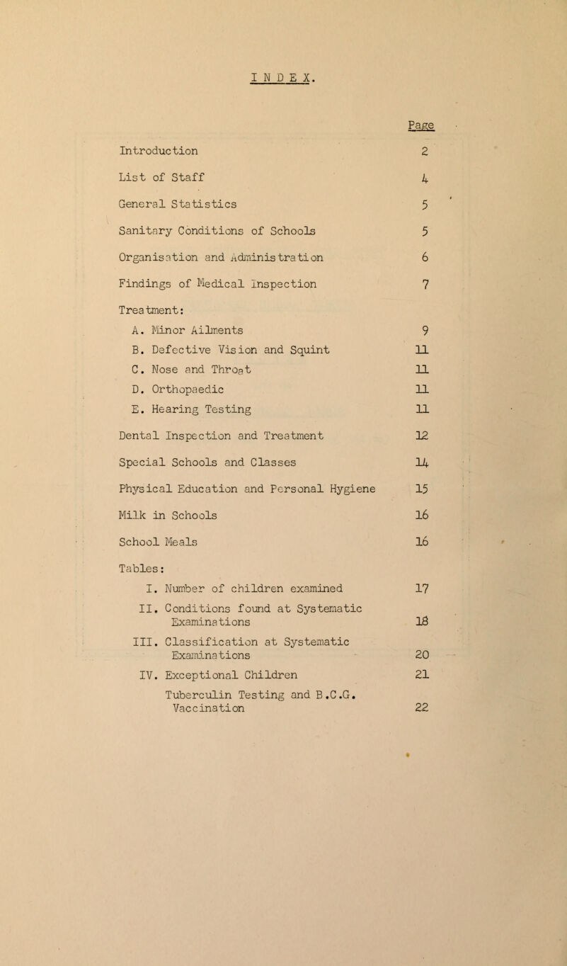 Page Introduction 2 List of Staff 4 General Statistics 5 Sanitary Conditions of Schools 5 Organisation and Administration 6 Findings of Medical Inspection 7 Trea tment: A. Minor Ailments 9 B. Defective Vision and Squint 11 C. Nose and Throat 11 D. Orthopaedic 11 E. Hearing Testing 11 Dental Inspection and Treatment 12 Special Schools and Classes 14 Physical Education and Personal Hygiene 15 Milk in Schools 16 School Meals 16 Tables: I. Number of children examined 17 II. Conditions found at Systematic Examine t i ons 18 III. Classification at Systematic Examinations 20 IV. Exceptional Children 21 Tuberculin Testing and B.C.G. Vaccination 22