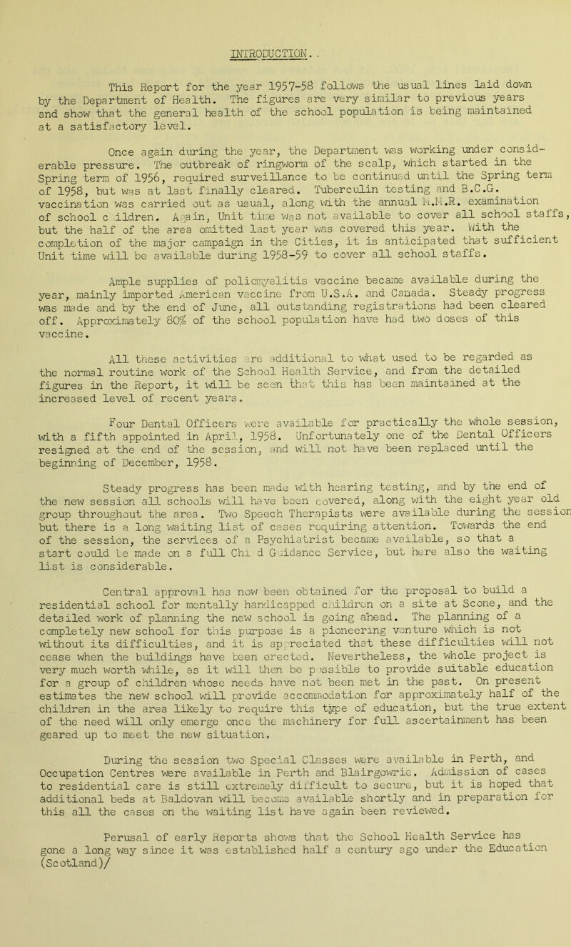 INTRODUCTION. . This Report for the year 1957-58 follows the usual lines laid down by the Department of Health. The figures are very similar to previous years and show that the general health of the school population is being maintained at a satisfactory level. Once again during the year, the Department was working under consid- erable pressure. The outbreak of ringworm of the scalp, which started in the Spring term of 1956, required surveillance to be continued until the Spring term of 1958, but was at last finally cleared. Tuberculin testing and B.C.G. vaccination was carried out as usual, along with the annual M.M.R. examination of school c ildren. Again, Unit time was not available to cover all school staffs, but the half of the area omitted last year was covered this year. With the completion of the major campaign in the Cities, it is anticipated that sufficient Unit time will be available during 1958-59 to cover all school staffs. Ample supplies of poliomyelitis vaccine became available during the year, mainly imported American vaccine from U.S.A. and Canada. Steady progress was made and by the end of June, all outstanding registrations had been cleared off. Approximately 80/ of the school population have had two doses of this vaccine. All these activities are additional to what used to be regarded as the normal routine work of the School Health Service, and from the detailed figures in the Report, it will be seen that this has been maintained at the increased level of recent years. Hour Dental Officers were available for practically the whole session, with a fifth appointed in April, 1958. Unfortunately one of the Dental Officers resigned at the end of the session, and will not have been replaced until the beginning of December, 1958. Steady progress has been made with hearing testing, and by the end of the new session all schools will have been covered, along with the eight year old group throughout the area. Two Speech Therapists were available during the session but there is a long waiting list of cases requiring attention. Towards the end of the session, the services of a Psychiatrist became available, so that a start could be made on a full Chi d Guidance Service, but here also the waiting list is considerable. Central approval has now been obtained for the proposal to build a residential school for mentally handicapped children on a site at Scone, and the detailed work of planning the new school is going ahead. The planning of a completely new school for this purpose is a pioneering venture which is not without its difficulties, and it is appreciated that these difficulties will not cease when the buildings have been erected. Nevertheless, the whole project is very much worth while, as it will then be possible to provide suitable education for a group of children whose needs have not been met in the past. On present estimates the new school will provide accommodation for approximately half of the children in the area likely to require this type of education, but the true extent of the need will only emerge once the machinery for full ascertainment has been geared up to meet the new situation. During the session two Special Classes were available in Perth, and Occupation Centres were available in Perth and Blairgowrie. Admission of cases to residential care is still extremely difficult to secure, but it is hoped that additional beds at Baldovan will become available shortly and in preparation for this all the cases on the waiting list have again been reviewed. Perusal of early Reports shoTws that the School Health Service has gone a long way since it was established half a century ago under the Education (Scotland)/