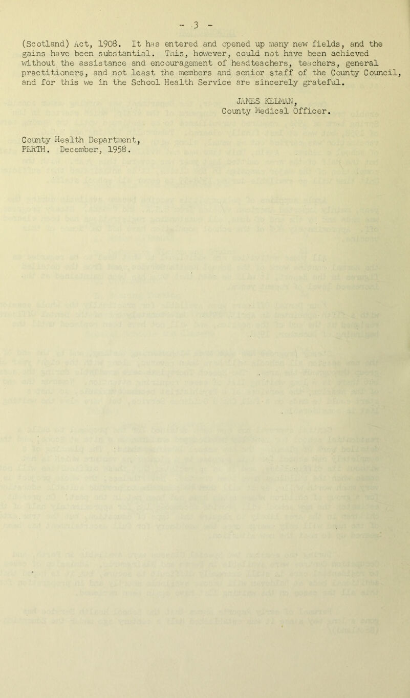 (Scotland) Act, 1908. It has entered and opened up many new fields, and the gains have been substantial. Tnis, however, could not have been achieved without the assistance and encouragement of headteachers, teachers, general practitioners, and not least the members and senior staff of the County Council, and for this we in the School Health Service are sincerely grateful. JAMES KLLMAN, County Medical Officer. County Health Department, PERTH. December, 1958.