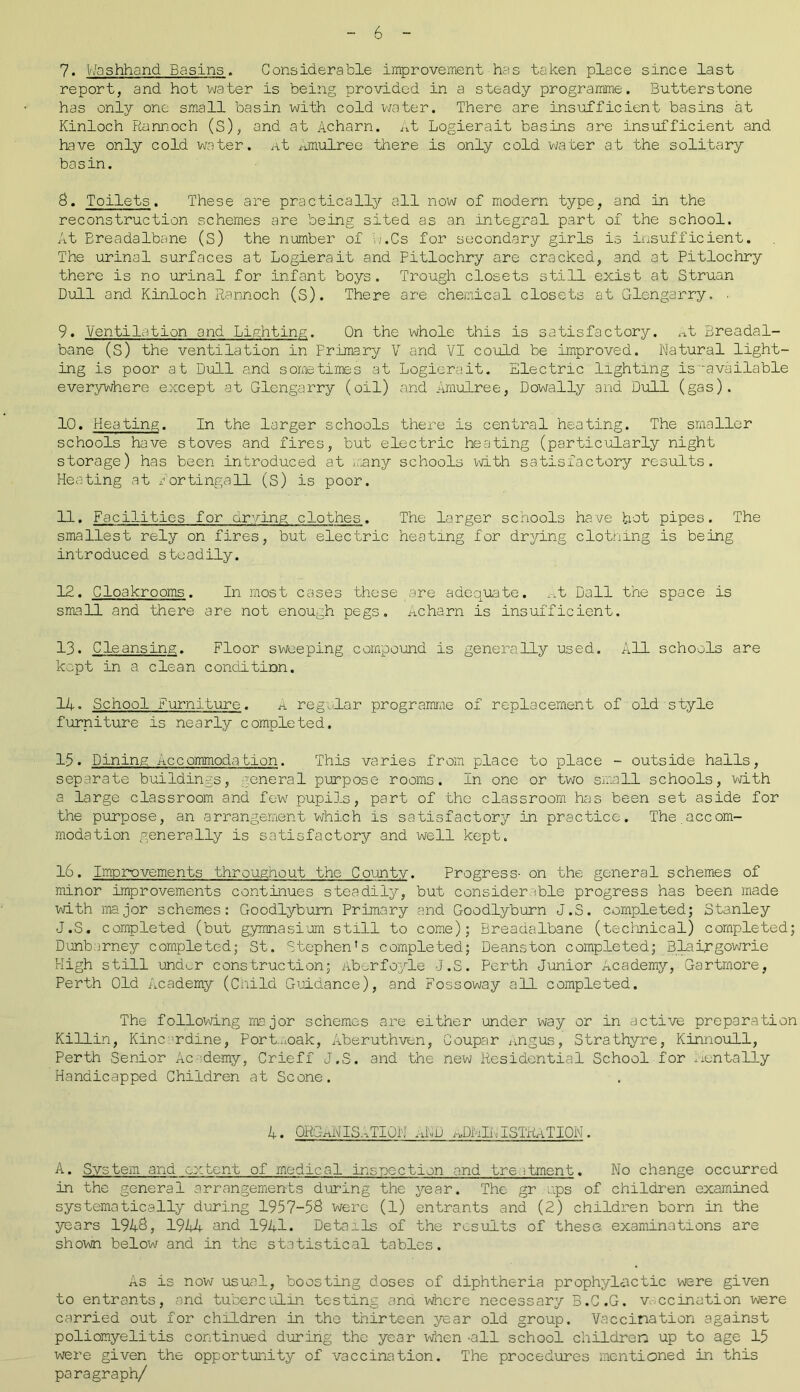 7. Washhand Basins. Considerable improvement has taken place since last report, and hot water is being provided in a steady programme. Butterstone has only one small basin with cold water. There are insufficient basins at Kinloch Runnoch (S), and at Acharn. At Logierait basins are insufficient and have only cold water. At Amulree there is only cold water at the solitary basin. 8. Toilets. These are practically all now of modern type, and in the reconstruction schemes are being sited as an integral part of the school. At Breadalbane (S) the number of w.Cs for secondary girls is insufficient. The urinal surfaces at Logierait and Pitlochry are cracked, and at Pitlochry there is no urinal for infant boys. Trough closets still exist at Struan Dull and Kinloch Rannoch (S). There are chemical closets at Glengarry. . 9. Ventilation and Lighting. On the whole this is satisfactory. At Breadal- bane (S) the ventilation in Primary V and VI could be improved. Natural light- ing is poor at Dull and sometimes at Logierait. Electric lighting is -available everywhere except at Glengarry (oil) and Amulree, Dowally and Dull (gas). 10. Heating. In the larger schools there is central heating. The smaller schools have stoves and fires, but electric heating (particularly night storage) has been introduced at many schools with satisfactory results. Heating at lortinga11 (S) is poor. 11. Facilities for drying; clothes. The larger schools have hot pipes. The smallest rely on fires, but electric heating for drying clothing is being introduced steadily. 12. Cloakrooms. In most cases these are adequate. _.t Dali the space is small and there are not enough pegs. Acharn is insufficient. 13. Cleansing. Floor sweeping compound is generally used. All schools are kept in a clean condition. 11. School Furniture. a regular programme of replacement of old style furniture is nearly completed. 1-5. Dining Accommodation. This varies from place to place - outside halls, separate buildings, general purpose rooms. In one or two small schools, with a large classroom and few pupils, part of the classroom has been set aside for the purpose, an arrangement which is satisfactory in practice. The.accom- modation generally is satisfactory and well kept. 16. Improvements throughout the County. Progress- on the general schemes of minor improvements continues steadily, but considerable progress has been made with major schemes: Goodlyburn Primary and Goodlyburn J.S. completed; Stanley J.S. completed (but gymnasium still to come); Breadalbane (technical) completed; Dunbarney completed; St. Stephen's completed; Deanston completed; Blairgowrie High still under construction; Aberfoyle J.S. Perth Junior Academy, Gartmore, Perth Old Academy (Child Guidance), and Fossoway all completed. The following major schemes are either under way or in active preparation Killin, Kincardine, Portmoak, Aberuthven, Coupar Angiis, Strathyre, Kinnoull, Perth Senior Ac demy, Crieff J.S. and the new Residential School for mentally Handicapped Children at Scone. 4. ORGANISATION AND aJMAISTRaTION. A. System and extent of medical inspection and treatment. No change occurred in the general arrangements during the year. The gr ups of children examined systematically during 1957-58 were (1) entrants and (2) children born in the years 1948, 1944 and 1941. Details of the results of these, examinations are shown below and in the statistical tables. As is now usual, boosting doses of diphtheria prophylactic were given to entrants, and tuberculin testing ana where necessary B.C.G. vaccination were carried out for children in the thirteen year old group. Vaccination against poliomyelitis continued during the year when -all school children up to age 15 were given the opportunity of vaccination. The procedures mentioned in this paragraph/