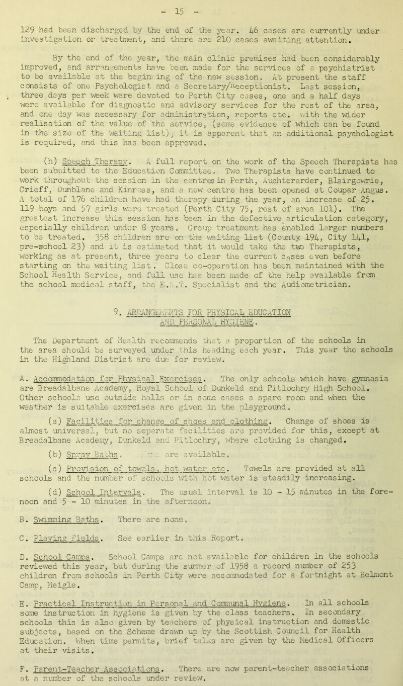 129 had been discharged by the end of the year. 46 cases are currently under investigation or treatment, and there are 210 cases awaiting attention. By the end of the year, the main clinic premises had been considerably improved, and arrangements have been made for the services of a psychiatrist to be available at the beginning of the new session. At present the staff consists of one Psychologist and a Secretary/Receptionist. Last session,, three days per week were devoted to Perth City cases, one and a half days were available for diagnostic and advisory services for the rest of the area, and one day was necessary for administration, reports etc. !/vith the wider realisation of the value of the service, (some evidence of which can be found in the size of the waiting list); it is apparent that an additional psychologist is required, and this has been approved. (h) Speech Therapy. A full report on the work of the Speech Therapists has been submitted to the Education Committee, Two Therapists have continued to work throughout the session in the centres in Perth, Auchterarder, Blairgowrie, Crieff, Dunblane and Kinross, and a new centre has been opened at Coupar Angus. A total of 176 children have had therapy during the year, an increase of 25. 119 boys and 57 girls were treated (Perth City 75, rest of area 101). The greatest increase this session has been in the defective articulation category, especially children under 8 years. Croup treatment has enabled larger numbers to be treated, 358 children are on the waiting list (County 194, City 141, pre-B'chool 23) and it is estimated that it would take the two Therapists, working as at present, three years to clear the current cases even before starting on the waiting list . Close co-operation has been maintained with the School Health Service, and full use has been made of the help available from the school medical staff, the E.k.T. Specialist and the Audiometrician. 9. AR^NGLrLNTS FOR PHYSICAL EDUCATION AND PERSONAL HYGIENE. The Department of Health recommends that a proportion of the schools in the area should be surveyed under this heading each year. This year the schools in the Highland District are due for review. A. Accommodation for Physical. Exercises. The only schools which have gymnasia are Breadalbane Academy, Royal School of Dunkeld and Pitlochry High School. Other schools use outside halls or in some cases a. spare room and when the weather is suitable exercises are given in the playground, (a) Facilities for change of shoes and clothing. Change of shoes is almost universal, but no separate facilities are provided for this, except at Breadalbane Academy, Dunkeld and Pitlochry, where clothing is changed. (b) Spray Baths, ?: are available. (c) Provision of towels, hot ivater etc. Towels are provided at all schools and the number of schools with hot water is steadily increasing. (d) School Intervals. The usual interval is 10 - 15 minutes in the fore- noon and 5-10 minutes in the afternoon., B. Swimming Baths. There are none, C. Playing Fields. See earlier in this Report, D. School Camps. School Camps are not available for children in the schools reviewed this year, but during the summer of 1958 a record number of 253 children from schools in Perth City were accommodated for a fortnight at Belmont Carnp, Meigle, E. Practical Instruct vi in Personal and Communal Hygiene. In all schools some instruction in hygiene is given by the class teachers. In secondary schools this is also given by teachers of physical instruction and domestic subjects, based on the Scheme drawn up by the Scottish Council for Health Education. When time permits, brief talks are given by the Medical Officers at their visits. F. Parent-Teacher Associations. There are now parent-teacher associations at a number of the schools under review.