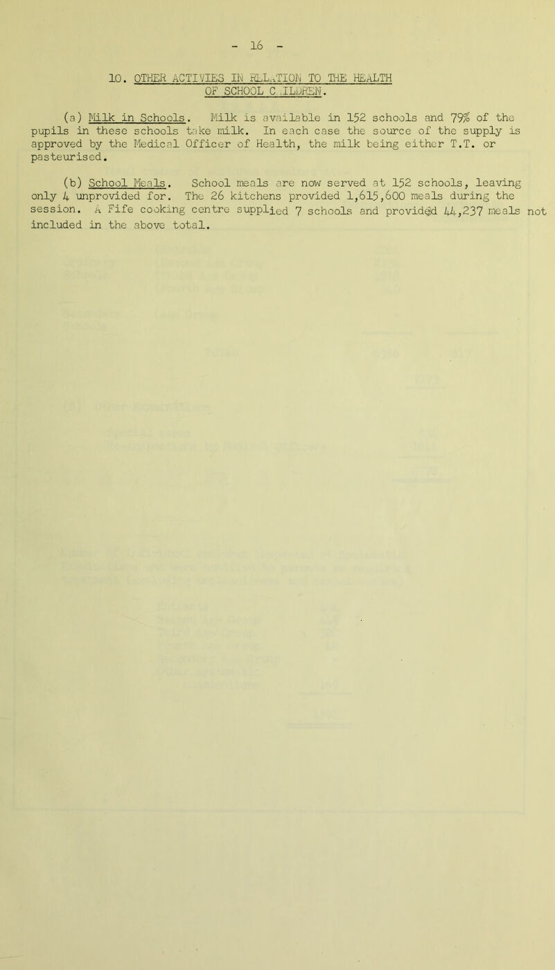 10. OTHER ACTIVIES 111 RLL.TIQE TO THE HEALTH OF SCHOOL C .ILOREN. (a) Milk in Schools. Milk is available in 152 schools and 79% of the pupils in these schools take rnilk. In each case the source of the supply is approved by the Medical Officer of Health, the milk being either T.T. or pasteurised. (b) School Meals. School meals are now served at 152 schools, leaving only 4 unprovided for. The 26 kitchens provided 1,615,600 meals during the session. A Fife cooking centre supplied 7 schools and provided 44,237 meals not included in the above total.