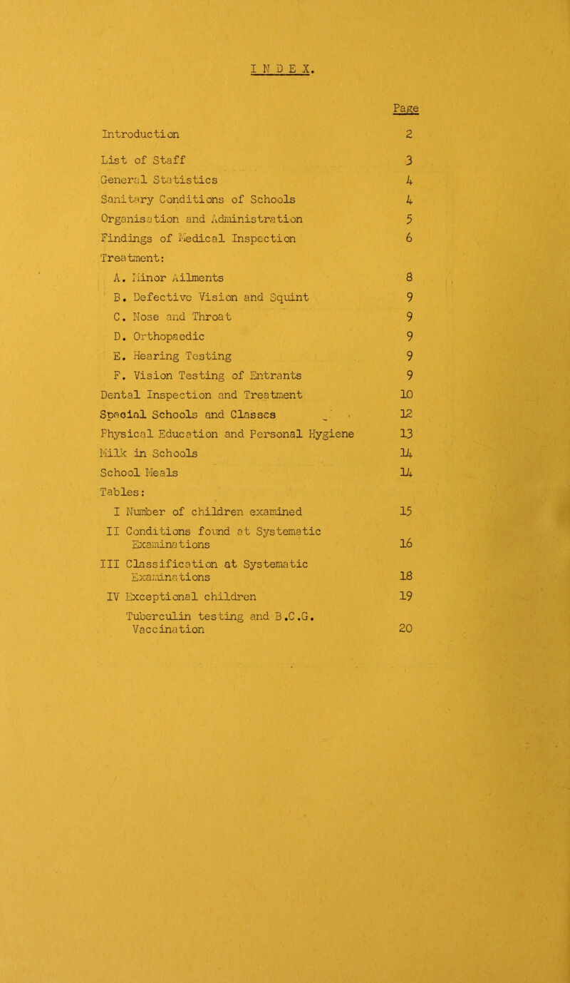 INDEX. Page Introduction 2 List of Staff 3 General Statistics 4 Sanitary Conditions of Schools 4 Organisation and Administration 5 Findings of Medical Inspection 6 Treatment: A. Minor Ailments 8 B. Defective Vision and Squint 9 C. Nose and Throat 9 D. Orthopaedic 9 E. Hearing Testing 9 F. Vision Testing of Entrants 9 Dental Inspection and Treatment 10 Special Schools and Classes 12 Physical Education and Personal Hygiene 13 Milk in Schools 14 School Meals 14 Tables: I Number of children examined 15 II Conditions found at Systematic Examina t ions 16 III Classification at Systematic Examinations 18 IV Exceptional children 19 Tuberculin testing and B.C.G. Vaccination 20