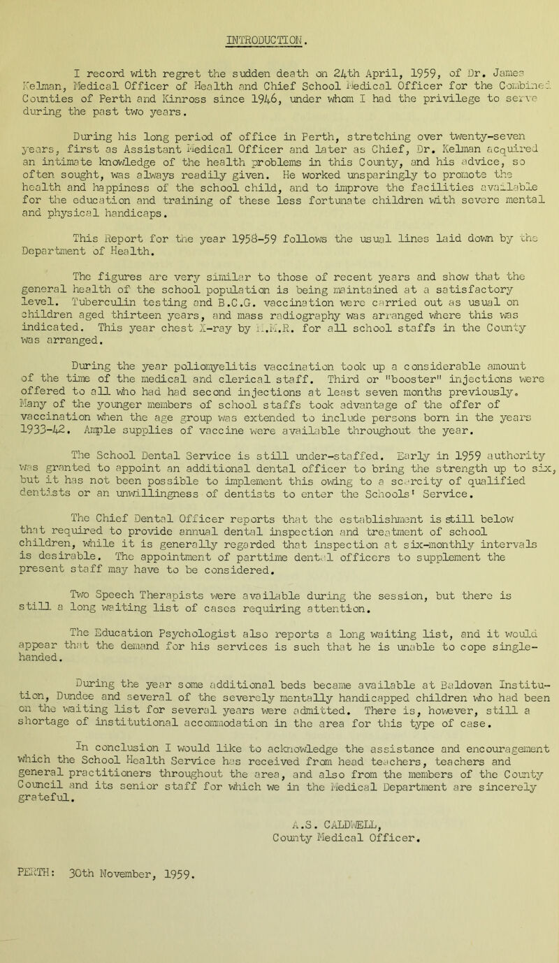 INTRODUCTION. I record with regret the sudden death on 24th April, 1959, of Dr. James Reiman, Medical Officer of Health and Chief School Medical Officer for the Combined Counties of Perth and Kinross since 1946, under whom I had the privilege to serve during the past two years. During his long period of office in Perth, stretching over twenty-seven years, first as Assistant Medical Officer and later as Chief, Dr. Kelman acquired an intimate knowledge of the health problems in this County, and his advice, so often sought, was always readily given. He worked unsparingly to promote the health and happiness of the school child, and to improve the facilities available for the education and training of these less fortunate children with severe mental and physical handicaps. This Report for the year 1956-59 follows the usual lines laid down by the Department of Health. The figures are very similar to those of recent years and show that the general health of the school population is being maintained at a satisfactory level. Tuberculin testing and B.C.G. vaccination were carried out as usual on children aged thirteen years, and mass radiography was arranged where this was indicated. This year chest X-ray by L.k'.R. for all school staffs in the County was arranged. During the year poliomyelitis vaccination took up a considerable amount of the time of the medical and clerical staff. Third or booster injections were offered to all who had had second injections at least seven months previously. Many of the younger members of school staffs took advantage of the offer of vaccination when the age group was extended to include persons born in the years 1933-42. Ample supplies of vaccine were available throughout the year. The School Dental Service is still under-staffed. Early in 1959 authority was granted to appoint an additional dental officer to bring the strength up to six, but it has not been possible to implement this owing to a scarcity of qualified dentists or an unwillingness of dentists to enter the Schools1 Service. The Chief Dental Officer reports that the establishment is still below that required to provide annual dental inspection and treatment of school children, while it is generally regarded that inspection at six-monthly intervals is desirable. The appointment of parttime dental officers to supplement the present staff may have to be considered. Two Speech Therapists were available during the session, but there is stiU a long waiting list of cases requiring attention. The Education Psychologist also reports a long waiting list, and it would appear that the demand for his services is such that he is unable to cope single- handed. During the year some additional beds became available at Baldovan Institu- tion, Dundee and several of the severely mentally handicapped children who had been on the waiting list for several years were admitted. There is, however, still a shortage of institutional accommodation in the area for this type of case. In conclusion I would like to acknowledge the assistance and encouragement which the School Health Service has received from head teachers, teachers and general practitioners throughout the area, and also from the members of the County Council and its senior staff for which we in the Medical Department are sincerely grateful. PERTH: 30th November, 1959. A.S. CALDWELL, County Medical Officer.