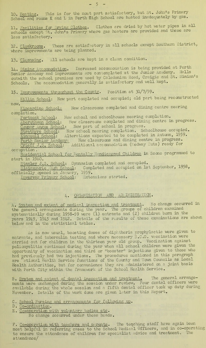10* Heating. This is for the most part satisfactory, but St. John's Primary School and rooms K and L in Perth High School are heated inadequately by gas. 11. Facilities for Drying Clothes. Clothes are dried by hot water pipes in an schools except St. John's Primary where gas heaters are provided and these are less satisfactory. 12. Cloakrooms. These are satisfactory in all schools except Southern District, where improvements are being planned. 13. Cleansing. All schools are kept in a clean condition. 1a. Dining Accommodation. Increased accommodation is being provided at Perth Senior Academy and improvements are contemplated at the Junior Academy. outwith the school premises are used by Caledonian Road, Craigie and St. Ninian's Schools. The accommodation generally.is satisfactory and well kept. 15. Improvements throughout the County. Position at 31/7/59. Killin School: New part completed and occupied; old part being reconstructed now. Kincardine School: New classrooms completed and dining centre nearing completion. Portmoak School: New school and schoolhouse nearing completion. Aberuthven School: New classrooms completed and dining centre in progress. Coupar Angus School: New part of school in progress. Strathyre School: New school nearing completion. Schoolhouse occupied. Kinnoull School: Alterations expected to be completed in Autumn, 1959. Perth Senior Academy: New classrooms and dining centre in progress. Crieff J.S. School:' Additional accommodation (Medway Huts) ready for occupation . Residential School for Mentally Handicapped Children in Scone programmed go start in I960. Stanley J.S. School: Gymnasium completed and occupied. Blairgowrie High School: Completed and occupied on 1st September, 1958, officially_opened in January, 1959. Invervar Primary School: Sxtensions started. 4. ORGANISATION AND ADI ilM lSTRAII ON. A. System and extent of medical inspection and treatment. No change occurred in the general arrangements during the year. The groups of children examined systematically during 1958-59 were (1) entrants and (2) children born in the years 1949, 1945 and 1942. Details of the results of these examinations are shown below and in the statistical tables. As is now usual, boosting doses of diphtheria prophylactic were given to entrants, and tuberculin testing and where necessary B.C.G, vaccination were carried out for children in the thirteen year old group. Vaccination against poliomyelitis continued during the year when all school children were given the opportunity of vaccination and third or booster injections given to those who had previously had two injections. The procedures mentioned in this paragraph are ^ational Health Service functions of the County and Town Councils as Local Health Authorities, but for convenience they are administered on a joint basis with Perth City within the framework of the School Health Service. B. System and extent of dental inspection and treatment. The general arrange- ments were unchanged during the session under review. Hour dental officers were available during the whole session and a fifth dental officer took up duty during November. Details of the work done are given later in this Report. C. School Nursing and arrangements for following up. D. Co-ordination. E. Co-operation with voluntary bodies etc. No change occurred under these heads. F. Co-operation with teachers and parents. The teaching staff have again been most helpful in referring cases to the School Medical Officers, and in co-operating to ensure the attendance of children for specialist advice and treatment. Ihe attendance/