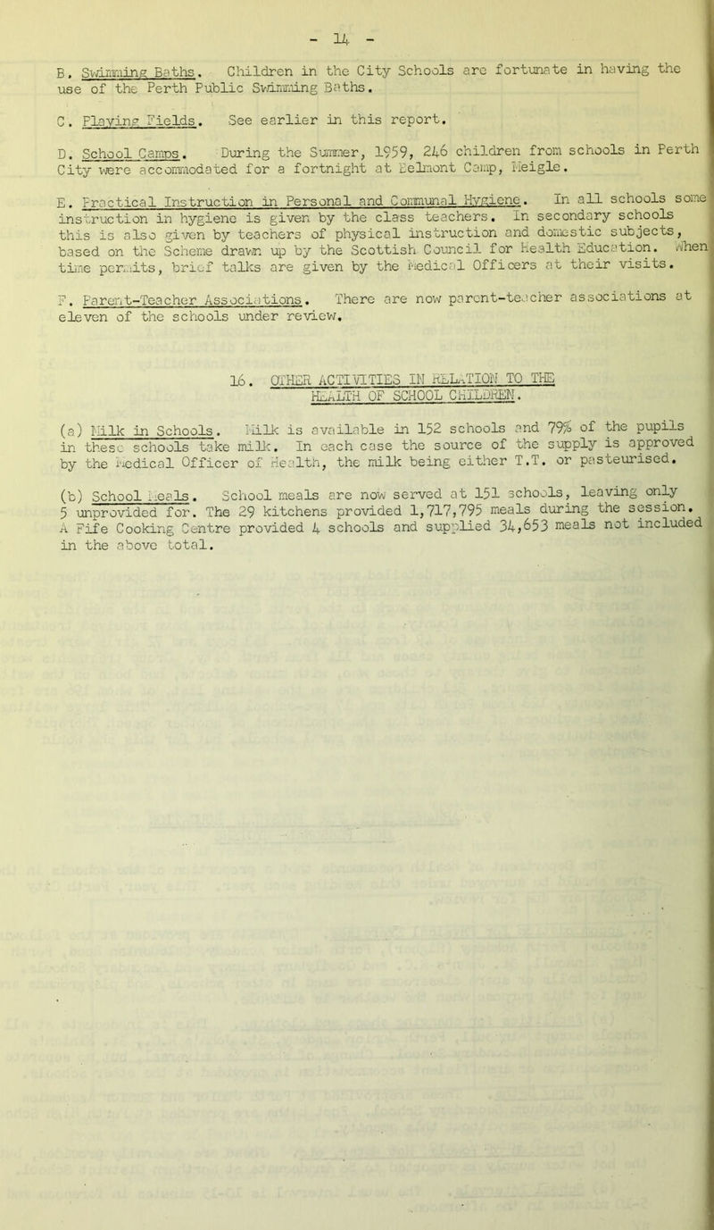 B. Swimming Baths. Children in the City Schools are fortunate in having the use of the Perth Public Swimming Baths. C. Playing Fields. See earlier in this report. D. School Camps. During the Summer, 1959, 246 children from schools in Perth City were accommodated for a fortnight at Belmont Camp, ileigle. E. Practical Instruction in Personal and Communal Hygiene. In all schools some instruction in hygiene is given by the class teachers. In secondary schools this is also given by teachers of physical instruction and domestic subjects, based on the Scheme drawn up by the Scottish Council for health Education, when time permits, brief talks are given by the medical Officers at their visits. F. Parent-Teacher Associations. There are now parent-teacher associations at eleven of the schools under review. 16. OTHER ACTIVITIES IN RELATION TO THE HEALTH OF SCHOOL CHILDREN. (a) Milk in Schools. HiIk is available in 152 schools and 79% of the pupils in these schools take mi 11c. In each case the source of the supply is approved by the Medical Officer of Health, the milk being either T.T. or pasteurised. (b) School Meals. School meals are now served at 151 schools, leaving only 5 unprovided for. The 29 kitchens provided 1,717,795 meals during the session. A Fife Cooking Centre provided 4 schools and supplied 34,653 meals not included in the above total.