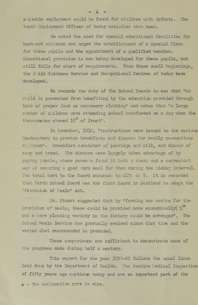 suitable employment could be found for children with defects. The Youth Employment Officer of today satisfies that need. He noted, the need for special educational facilities for backv.ard children and urged, the establishment of a Special Class for these pupils and. the appointment of a qualified teacher. Educational provision is now being developed for these pupils, but still falls far short of requirements. From these small beginnings, the Child Guidance Service and Occupational Centres of today have developed„ He records’the duty of the School Boards to see that no child is prevented from benefiting by the education provided through lack of proper food, or necessary clothing and. notes that a large number of children were attending school barefooted chi a day when the thermometer showed 15° of frost. In November, 1910, instructions were issued to the various Headmasters to provide breakfasts and dinners for really necessitous children-. Breakfast consisted of porridge and. milk, and dinner of soup and bread. The dinners were largely taken advantage of by paying pupils, whose parents found it both a cheap and a convenient way of securing a good ’..arm meal for them during the midday interval. The total cost to the Board, amounted to £17: 6: 5. It is recorded that Ferth School Board, was the first Board in Scotland to adopt the Provision of Meals Act. Dr. Stuart suggested that by forming one centre for the provision of meals, these could be provided more economically 1) and a more pleasing variety in the dietary could be arranged. The School Meals Service has gradually evolved since that time and the varied diet recommended is provided. These comparisons are sufficient to demonstrate some of the progress made during half a century. This report for the year 1959-60 follows the usual lines laid dovjn by the Department of Health. The Routine Medical Inspection of fifty years ago continue today and are an important part of the x - The exclamation mark is mine.