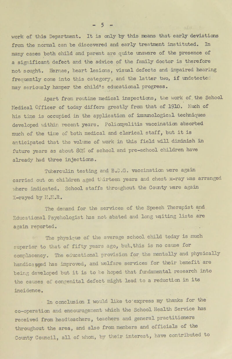 work of this Department. It is only by this means that early deviations from the normal can be discovered and early treatment instituted. In many cases both child and parent are quite unaware of the presence of a significant defect and the advice of the family doctor is therefore not sought. Hemae, heart lesions, visual defects and impaired hearing frecuently come into this category, and the latter two, if undetecte. may seriously hamper the child*s educational progress. Apart from routine medical inspections, tiie work of. the School Medical Officer of today differs greatly from that of 191D. Much of his time is occupied in the application of immunological techniques developed v/ithin recent years. Poliomyelitis vaccination absorbed much of the time of both medical and clerical staff, but it is anticipated that the volume of work in this field will diminish in future years as about 8o£ of school and pre-school children have already had three injections. Tuberculin testing and B.C.G. vaccination were again carried out on children aged thirteen years arid chest x—ray was arranged where indicated. School staffs throughout the County were again X-rayed by I1.H.R. The demand for the services of the Speech Therapist and Educational Psychologist lias not abated and long waiting lists are again reported. The physioue of the average school child today is much superior to that of fifty years ago, but.this is no cause for complacency. The educational provision for the mentally and physically handica ppsd has improved, and welfare services for their benefit are being developed but it is to be hoped that fundamental research into the causes of congenital defect might lead to a reduction in its incidence. In conclusion I would like to'express my thanks for the co-operation and encouragement which the School Health Service has received from headteachers, teachers and general practitioners throughout the area, and also from members and officials of the County Council, all of whom, by their interest, have contributed to