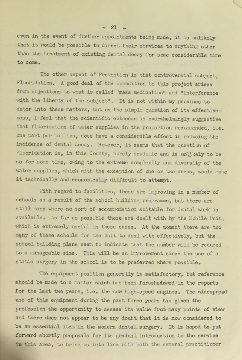 even in the event of further appointments being made, it is unlikely that it would be possible to direct their services to anything other than the treatment of existing dental decay for some considerable time to come. The other aspect of Prevention is that controversial subject, Fluoridation. A good deal of the opposition to this project arises from objections to what is called mass medication and interference with the liberty of the subject. It is not within my province to enter into these matters, but on the simple question of its effective- ness, I feel that the scientific evidence is overwhelmingly suggestive that fluoridation of water supplies in the proportion recommended, i.e. one part per million, does have a considerable effect in reducing the incidence of dental decay. However,, it seems that the question of Fluoridation is, in this County, purely academic and is «aa\i.kely to be so for some time, owing to the extreme complexity and diversity of the water supplies, which with the exception of one or two areas, would make it technically and economically difficult to attempt. V.'ith regard to facilities, these are improving in a number of schools as a result of the school building programme, but there are still many where no sort of accommodation suitable for dental work is available. As far as possible these are dealt with by the Mobile Unit, which is extremely useful in these cases. At the moment there are too many of these schools for the Unit to deal with effectively, but the school building plans seem to indicate that the number will be reduced to a manageable size. This will be an improvement since the use of a static surgery in the school is to be preferred where possible. The equipment position generally is satisfactory, but reference should be made to a matter which has been foreshadowed in the reports for the last two years, i.e. the new high-speed engines. The widespread use of this equipment during the past three years has given the profession the opportunity to assess its value from many points of view and there does not appear to be any doubt that it is now considered to be an essential item in the modem dental surgery. It is hoped to put forward shortly proposals for its gradual introduction to the service in this area, to bring us into line with both the general practitioner