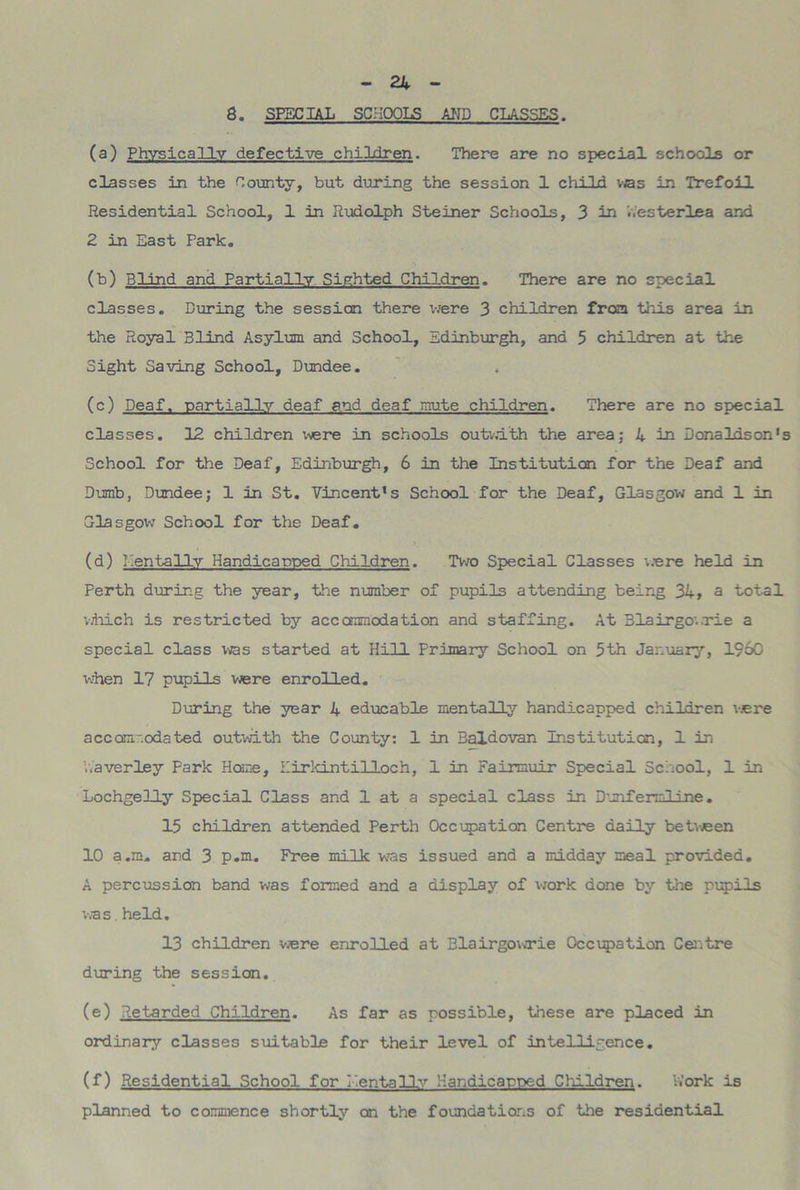 8. SPECIAL SCHOOLS AND CLASSES. (a) Physically defective children. There are no special schools or classes in the County, but during the session 1 child vas in Trefoil Residential School, 1 in Rudolph Steiner Schools, 3 in Westerlea and 2 in East Park. (b) Blind and Partially Sighted Children. There are no special classes. During the session there were 3 children from this area in the Royal Blind Asylum and School, Edinburgh, and 5 children at the Sight Saving School, Dundee. (c) Deaf, partially deaf and deaf mute children. There are no special classes. 12 children were in schools outwith the area; 4 in Donaldson's School for the Deaf, Edinburgh, 6 in the Institution for the Deaf and Dumb, Dundee; 1 in St. Vincent's School for the Deaf, Glasgow and 1 in Glasgow School for the Deaf. (d) Dentally Handicapped Children. Two Special Classes were held in Perth during the year, the number of pupils attending being 34, a total which is restricted by accommodation and staffing. At Blairgowrie a special class was started at Hill Primary School on 5th January, I960 ’when 17 pupils were enrolled. During the year 4 educable mentally handicapped children were accommodated outwith the County: 1 in Baldovan Institution, 1 in haverley Park Home, Eirkintilloch, 1 in Fairmuir Special School, 1 in Lochgelly Special Class and 1 at a special class in Dunfermline. 15 children attended Perth Occupation Centre daily betveen 10 a.m. and 3 p.m. Free milk was issued and a midday meal provided. A percussion band was formed and a display of work done by the pupils vas.held. 13 children were enrolled at Blairgowrie Occupation Centre during the session. (e) Retarded Children. As far as possible, these are placed in ordinary classes suitable for their level of intelligence. (f) Residential School for Dentally Handicapped Children. Work is planned to commence shortly on the foundations of the residential
