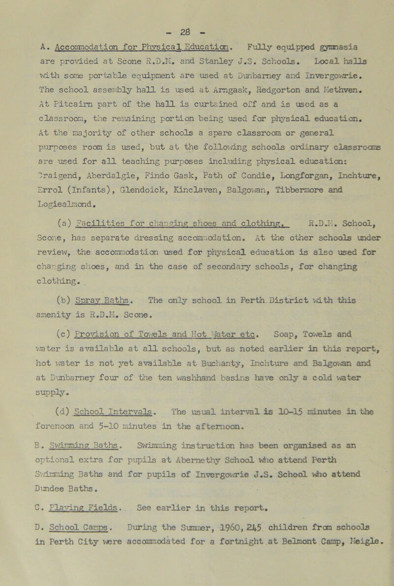 A. Accommodation for Physical Education. Fully equipped gymnasia are provided at Scone R.D.I-I. and Stanley J.3. Schools. Local halls v.dth some portable equipment are used at Dunbamey and Invergov.Tie. The school as sent) ly hall is used at Amgask, Redgorton and Methven. At Pitcairn part of the hall is curtained off and is used as a classroom, the remaining portion being used for physical education. At the majority of other schools a spare classroom or general purposes room is used, but at the following schools ordinary classrooms are used for all teaching purposes including physical education: Sraigend, Aberdalgie, Findo Gask, Path of Condie, Longforgan, Inchture, Errol (Infants), Glendoick, Kinclaven, Balgowan, Tibbermore and Logiealmond. (a) facilities for changing shoes and clothing. R.D.E. School, Scone, has separate dressing accommodation. At the other schools under review, the accommodation used for physical education is also used for charging shoes, and in the case of secondary schools, for changing clothing. (b) Spray Baths. The only school in Perth.District with this amenity is R.D.K. Scone. (c) Provision of Towels and Hot : later etc. Soap, Towels and water is available at all schools, but as noted earlier in this report, hot water is not yet available at Buchanty, Inchture and Balgowan and at Dunbarney four of the ten washhand basins have only a cold -water supply. (d) School Intervals. The usual interval is 10-15 minutes in the forenoon and 5-10 minutes in the afternoon. B. Swimming Baths. Swimming instruction has been organised as an optional extra for pupils at Abernethy School who attend Perth Swimming Baths and for pupils of Invergowrie J.S. School who attend Dundee Baths. C. flaying Fields. See earlier in this report. D. School Camps. During the Summer, I960, 245 children from schools in Perth City were accommodated for a fortnight at Belmont Camp, Meigle.