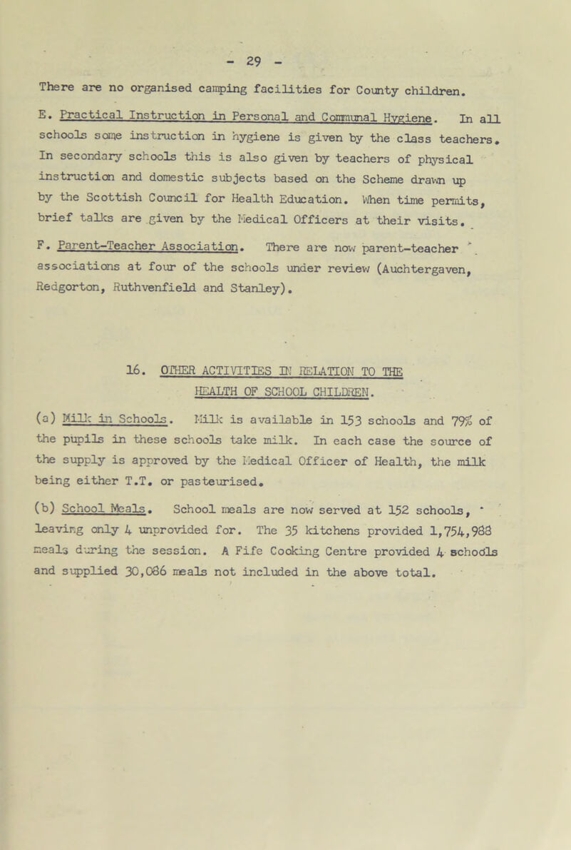 There are no organised camping facilities for County children. E* Practical Instruction in Personal and Communal Hygiene. In all schools some instruction in hygiene is given by the class teachers* In secondary schools this is also given by teachers of physical instruction and domestic subjects based on the Scheme drawn up by the Scottish Council for Health Education. When time permits, brief talks are given by the Medical Officers at their visits. P* Parent—Teacher Association. There are now parent—teacher associations at four of the schools under review (Auchtergaven, Redgorton, Ruthvenfield and Stanley). 16. OTHER ACTIVITIES IK RELATION TO THE HEALTH OF SCHOOL CHILDREN. (a) Milk in Schools. Milk is available in 153 schools and 7% of the pupils in these schools take milk. In each case the source of the supply is approved by the Medical Officer of Health, the milk being either T.T. or pasteurised. (b) School Meals. School meals are now served at 152 schools, * leaving only 4 unprovided for. The 35 kitchens provided 1,754,933 meals during the session. A Fife Cooking Centre provided 4 Bchodls and supplied 30,036 meals not included in the above total.