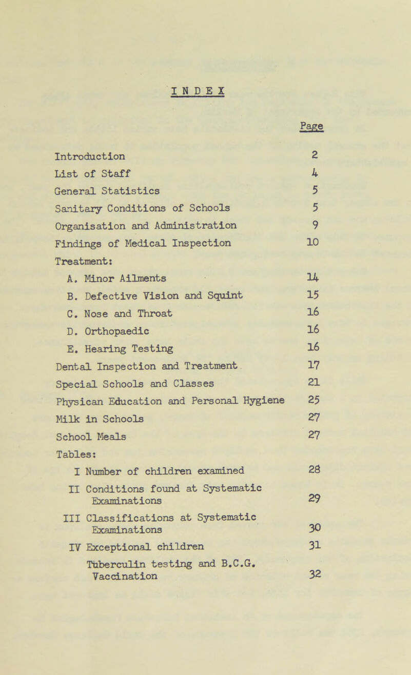 INDEX Page Introduction 2 List of Staff 4 General Statistics 5 Sanitary Conditions of Schools 5 Organisation and Administration 9 Findings of Medical Inspection 10 Treatment: A. Minor Ailments 14 B. Defective Vision and Squint 15 C. Nose and Throat 16 D. Orthopaedic 16 E. Hearing Testing 16 Dental Inspection and Treatment 17 Special Schools and Classes 21 Physican Education and Personal Hygiene 25 Milk in Schools 27 School Meals 27 Tables: I Number of children examined 28 II Conditions found at Systematic Examinations 29 III Classifications at Systematic Examinations 30 IV Exceptional children 31 Tuberculin testing and B.C.G. Vaccination 32