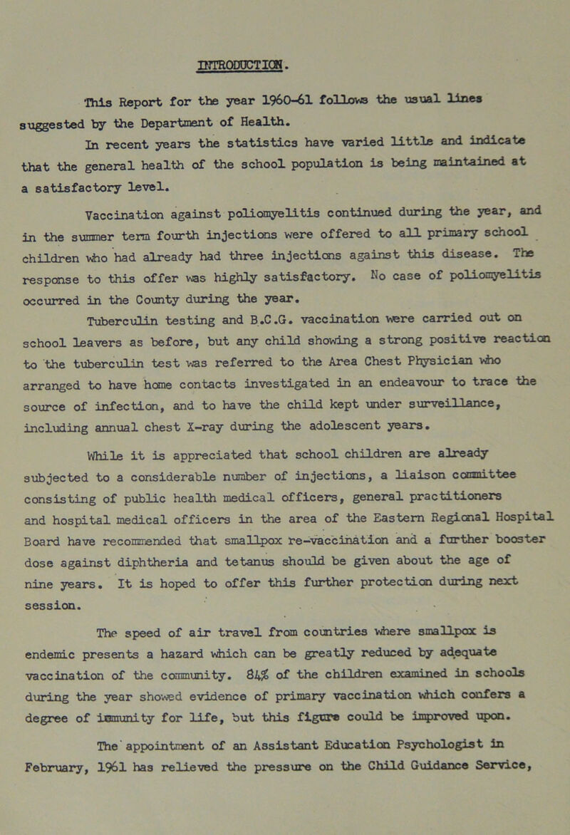 IHTRODOCTIQH. This Report for the year 1960-61 follows the usual lines suggested by the Department of Health. In recent years the statistics have varied little and indicate that the general health of the school population is being maintained at a satisfactory level. Vaccination against poliomyelitis continued during the year, and in the summer term fourth injections were offered to all primary school children who had already had three injections against this disease. The response to this offer was highly satisfactory. No case of poliomyelitis occurred in the County during the year. Tuberculin testing and B.C.G. vaccination were carried out on school leavers as before, but any child showing a strong positive reaction to the tuberculin test was referred to the Area Chest Physician who arranged to have heme contacts investigated in an endeavour to trace the source of infection, and to have the child kept under surveillance, including annual chest X-ray during the adolescent years. While it is appreciated that school children are already subjected to a considerable number of injections, a liaison committee consisting of public health medical officer’s, general practitioners and hospital medical officers in the area of the Eastern Regional Hospital Board have recommended that smallpox re-vaccination and a farther booster dose against diphtheria and tetanus should be given about the age of nine years. It is hoped to offer this further protection during next session. The speed of air travel from countries where smallpox is endemic presents a hazard which can be greatly reduced by adequate vaccination of the community. of the children examined in schools during the year showed evidence of primary vaccination which confers a degree of inmunity for life, but this figure could be improved upon. The appointment of an Assistant Education Psychologist in