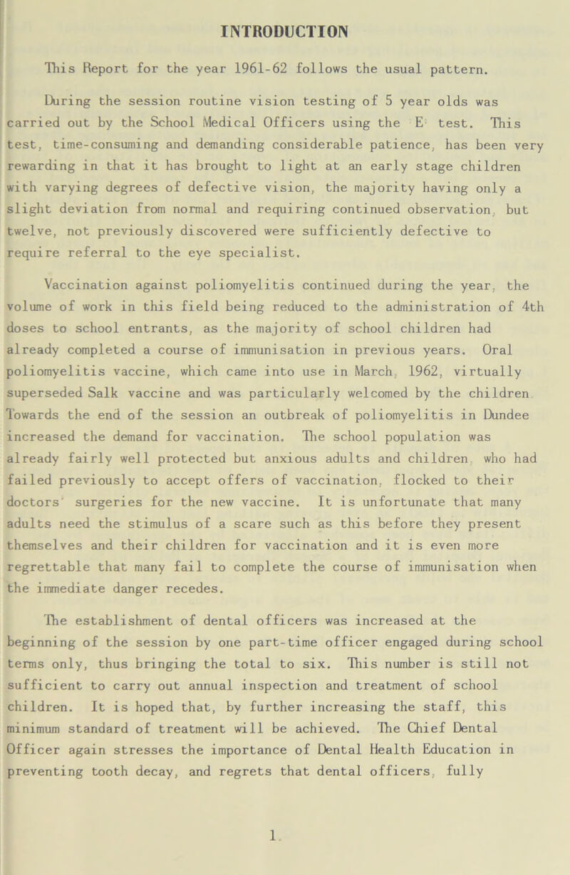 This Report for the year 1961-62 follows the usual pattern. During the session routine vision testing of 5 year olds was carried out by the School Medical Officers using the E test. This test, time-consuming and demanding considerable patience, has been very rewarding in that it has brought to light at an early stage children with varying degrees of defective vision, the majority having only a slight deviation from normal and requiring continued observation but twelve, not previously discovered were sufficiently defective to require referral to the eye specialist. Vaccination against poliomyelitis continued during the year, the volume of work in this field being reduced to the administration of 4th doses to school entrants, as the majority of school children had already completed a course of immunisation in previous years. Oral poliomyelitis vaccine, which came into use in March 1962, virtually superseded Salk vaccine and was particularly welcomed by the children Towards the end of the session an outbreak of poliomyelitis in Dundee increased the demand for vaccination. The school population was already fairly well protected but anxious adults and children who had failed previously to accept offers of vaccination, flocked to their doctors' surgeries for the new vaccine. It is unfortunate that many adults need the stimulus of a scare such as this before they present themselves and their children for vaccination and it is even more regrettable that many fail to complete the course of immunisation when the immediate danger recedes. The establishment of dental officers was increased at the beginning of the session by one part-time officer engaged during school terms only, thus bringing the total to six. This number is still not sufficient to carry out annual inspection and treatment of school children. It is hoped that, by further increasing the staff, this minimum standard of treatment will be achieved. The Chief Dental Officer again stresses the importance of Dental Health Education in preventing tooth decay, and regrets that dental officers, fully