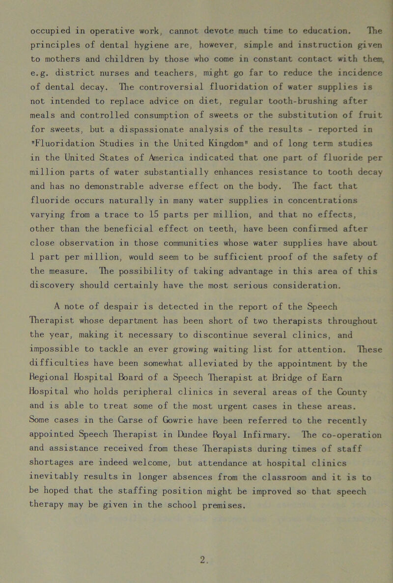 occupied in operative work, cannot devote much time to education. The principles of dental hygiene are, however, simple and instruction given to mothers and children by those who come in constant contact with them, e.g. district nurses and teachers, might go far to reduce the incidence of dental decay. The controversial fluoridation of water supplies is not intended to replace advice on diet, regular tooth-brushing after meals and controlled consumption of sweets or the substitution of fruit for sweets, but a dispassionate analysis of the results - reported in Fluoridation Studies in the United Kingdom and of long term studies in the United States of America indicated that one part of fluoride per million parts of water substantially enhances resistance to tooth decay and has no demonstrable adverse effect on the body. The fact that fluoride occurs naturally in many water supplies in concentrations varying from a trace to 15 parts per million, and that no effects, other than the beneficial effect on teeth, have been confirmed after close observation in those communities whose water supplies have about 1 part per million, would seem to be sufficient proof of the safety of the measure. The possibility of taking advantage in this area of this discovery should certainly have the most serious consideration. A note of despair is detected in the report of the Speech Therapist whose department has been short of two therapists throughout the year, making it necessary to discontinue several clinics, and impossible to tackle an ever growing waiting list for attention. These difficulties have been somewhat alleviated by the appointment by the Regional Hospital Board of a Speech Therapist at Bridge of Earn Hospital who holds peripheral clinics in several areas of the County and is able to treat some of the most urgent cases in these areas. Some cases in the Carse of Gowrie have been referred to the recently appointed Speech Therapist in Dundee Royal Infirmary. The co-operation and assistance received from these Therapists during times of staff shortages are indeed welcome, but attendance at hospital clinics inevitably results in longer absences from the classroom and it is to be hoped that the staffing position might be improved so that speech therapy may be given in the school premises.