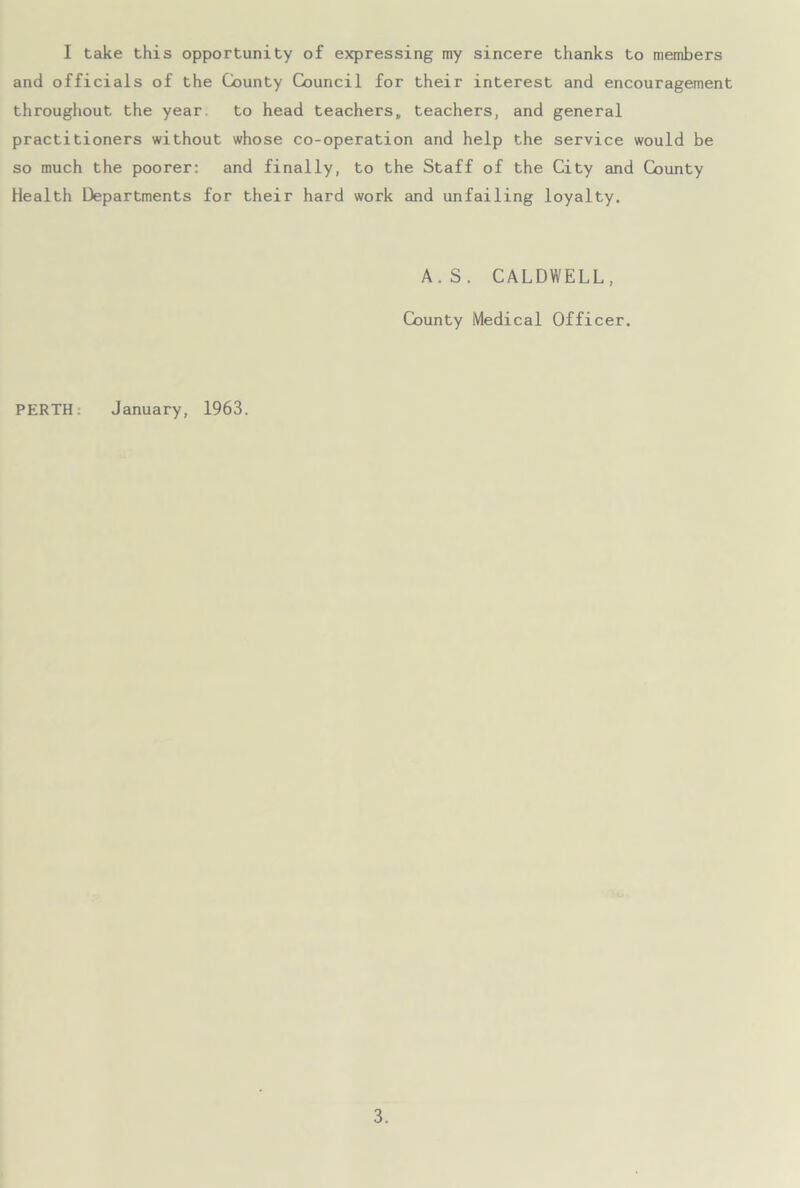 I take this opportunity of expressing my sincere thanks to members and officials of the County Council for their interest and encouragement throughout the year to head teachers, teachers, and general practitioners without whose co-operation and help the service would be so much the poorer: and finally, to the Staff of the City and County Health Departments for their hard work and unfailing loyalty. A.S. CALDWELL, County Medical Officer. PERTH January, 1963.