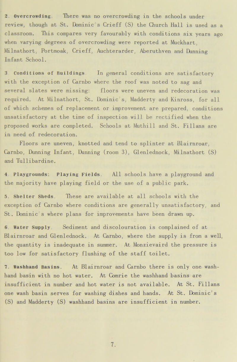 2 Overcrowding There was no overcrowding in the schools under review, though at St. Dominic s Crieff (S) the Church Hall is used as a classroom. This compares very favourably with conditions six years ago when varying degrees of overcrowding were reported at Muckhart, Milnathort, Portmoak, Crieff, Auchterarder, Aberuthven and Dunning Infant School. 3 Conditions of Buildings In general conditions are satisfactory with the exception of Carnbo where the roof was noted to sag and several slates were missing: floors were uneven and redecoration was required. At Milnathort, St. Dominic s, Madderty and Kinross, for all of which schemes of replacement or improvement are prepared, conditions unsatisfactory at the time of inspection will be rectified when the proposed works are completed. Schools at Muthill and St. Fillans are in need of redecoration. Floors are uneven, knotted and tend to splinter at Blairnroar, Carnbo, Dunning Infant, Dunning (room 3), Glenlednock, Milnathort (S) and Tullibardine. 4 Playgrounds: Playing Fields All schools have a playground and the majority have playing field or the use of a public park. 5, Shelter Sheds These are available at all schools with the exception of Carnbo where conditions are generally unsatisfactory, and St. Dominic s where plans for improvements have been drawn up. 6 Water Supply Sediment and discolouration is complained of at Blairnroar and Glenlednock. At Carnbo, where the supply is from a well, the quantity is inadequate in summer. At Monzievaird the pressure is too low for satisfactory flushing of the staff toilet. 7. Washhand Basins. At Blairnroar and Carnbo there is only one wash- hand basin with no hot water. At Comrie the washhand basins are insufficient in number and hot water is not available. At St. Fillans one wash basin serves for washing dishes and hands. At St. Dominic s (S) and Madderty (S) washhand basins are insufficient in number.