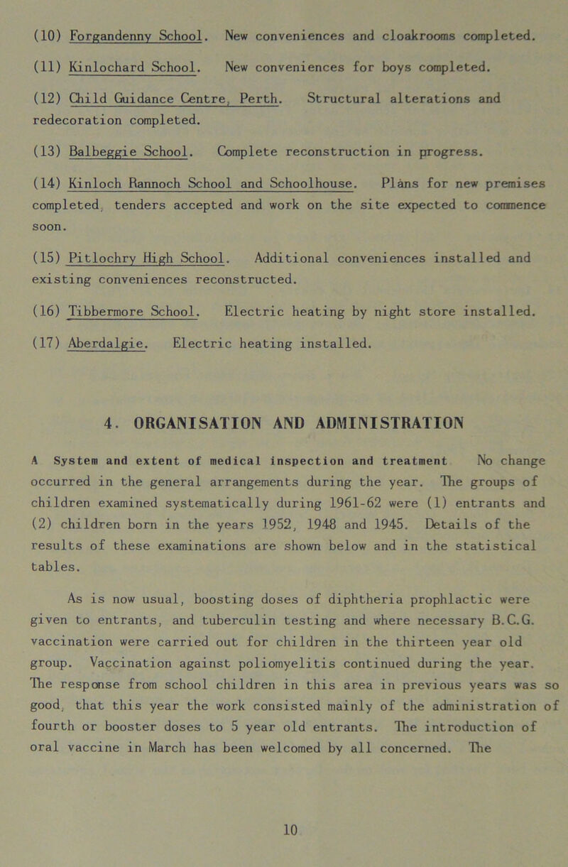 (11) Kinlochard School. New conveniences for boys completed. (12) Child Guidance Centre Perth. Structural alterations and redecoration completed. (13) Balbeggie School. Complete reconstruction in progress. (14) Kinloch Rannoch School and Schoolhouse. Plans for new premises completed tenders accepted and work on the site expected to commence soon. (15) Pitlochry High School. Additional conveniences installed and existing conveniences reconstructed. (16) Tibbermore School. Electric heating by night store installed. (17) Aberdalgie. Electric heating installed. 4. ORGANISATION AND ADMINISTRATION A System and extent of medical inspection and treatment No change occurred in the general arrangements during the year. The groups of children examined systematically during 1961-62 were (1) entrants and (2) children born in the years 1952, 1948 and 1945. Details of the results of these examinations are shown below and in the statistical tables. As is now usual, boosting doses of diphtheria prophlactic were given to entrants, and tuberculin testing and where necessary B.C.G. vaccination were carried out for children in the thirteen year old group. Vaccination against poliomyelitis continued during the year. The response from school children in this area in previous years was so good that this year the work consisted mainly of the administration of fourth or booster doses to 5 year old entrants. The introduction of oral vaccine in March has been welcomed by all concerned. The 10