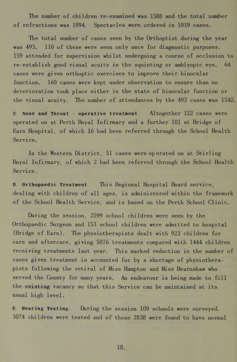 The number of children re-examined was 1588 and the total number of refractions was 1994 Spectacles were ordered in 1019 cases. The total number of cases seen by the Orthoptist during the year was 493. 110 of these were seen only once for diagnostic purposes. 159 attended for supervision whilst undergoing a course of occlusion to re establish good visual acuity in the squinting or amblyopic eye. 64 cases were given orthoptic exercises to improve their binocular function. 160 cases were kept under observation to ensure than no deterioration took place either in the state of binocular function or the visual acuity. The number of attendances by the 493 cases was 1542. C Nose and Throat - operative treatment Altogether 122 cases were operated on at Perth Royal Infirmary and a further 101 at Bridge of Earn Hospital, of which 16 had been referred through the School Health Service. In the Western District, 51 cases were operated on at Stirling Royal Infirmary, of which 2 had been referred through the School Health Service. D Orthopaedic Treatment This Regional Hospital Board service, dealing with children of all ages, is administered within the framework of the School Health Service, and is based on the Perth School Clinic. During the session, 2599 school children were seen by the Orthopaedic Surgeon and 153 school children were admitted to hospital (Bridge of Earn). The physiotherapists dealt with 923 children for care and aftercare, giving 5076 treatments compared with 1444 children receiving treatments last year. This marked reduction in the number of cases given treatment is accounted for by a shortage of physiothera- pists following the retiral of Miss Hampton and Miss Hearnshaw who served the County for many years. An endeavour is being made to fill the existing vacancy so that this Service can be maintained at its usual high level. E Hearing Testing Lkiring the session 109 schools were surveyed. 3074 children were tested and of these 2838 were found to have normal