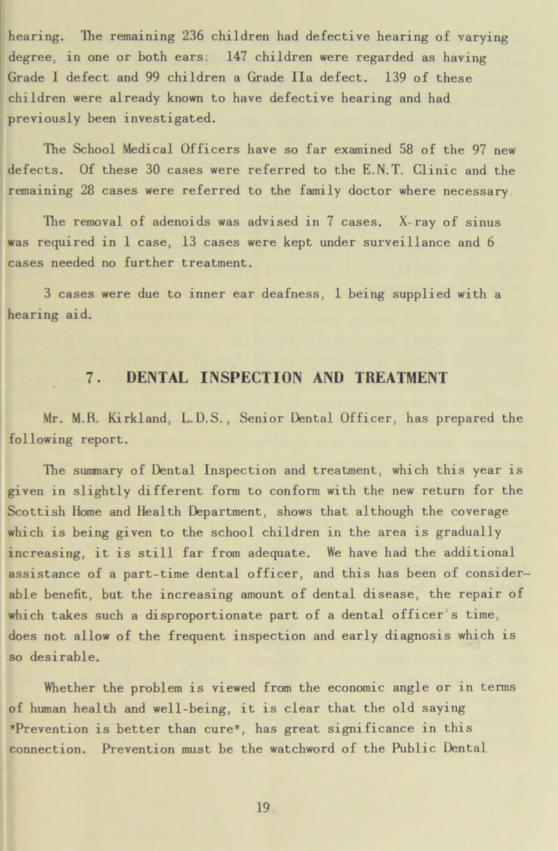 hearing. The remaining 236 children had defective hearing of varying degree, in one or both ears: 147 children were regarded as having Grade I defect and 99 children a Grade Ila defect. 139 of these children were already known to have defective hearing and had previously been investigated. The School Medical Officers have so far examined 58 of the 97 new defects. Of these 30 cases were referred to the E.N.T. Clinic and the remaining 28 cases were referred to the family doctor where necessary The removal of adenoids was advised in 7 cases. X-ray of sinus was required in 1 case, 13 cases were kept under surveillance and 6 cases needed no further treatment. 3 cases were due to inner ear deafness, 1 being supplied with a hearing aid. 7. DENTAL INSPECTION AND TREATMENT Mr. M.R. Kirkland, L.D.S., Senior Dental Officer, has prepared the following report. The summary of Dental Inspection and treatment, which this year is given in slightly different form to conform with the new return for the Scottish Home and Health Department, shows that although the coverage which is being given to the school children in the area is gradually increasing, it is still far from adequate. We have had the additional assistance of a part-time dental officer, and this has been of consider- able benefit, but the increasing amount of dental disease, the repair of which takes such a disproportionate part of a dental officer s time, does not allow of the frequent inspection and early diagnosis which is so desirable. Whether the problem is viewed from the economic angle or in terms of human health and well-being, it is clear that the old saying Prevention is better than cure, has great significance in this connection. Prevention must be the watchword of the Public Dental