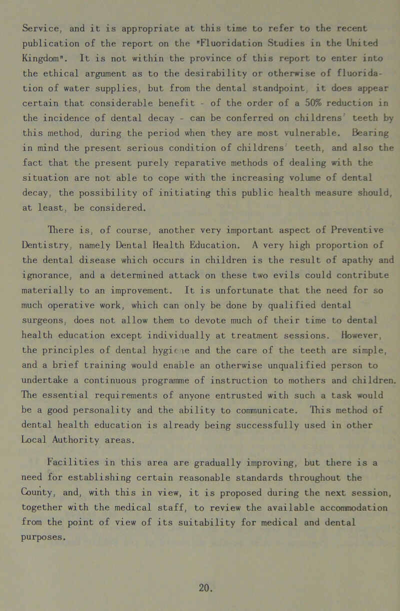 Service, and it is appropriate at this time to refer to the recent publication of the report on the Fluoridation Studies in the United Kingdom. It is not within the province of this report to enter into the ethical argument as to the desirability or otherwise of fluorida- tion of water supplies, but from the dental standpoint it does appear certain that considerable benefit - of the order of a 50% reduction in the incidence of dental decay - can be conferred on childrens teeth by this method, during the period when they are most vulnerable. Bearing in mind the present serious condition of childrens teeth, and also the fact that the present purely reparative methods of dealing with the situation are not able to cope with the increasing volume of dental decay, the possibility of initiating this public health measure should, at least, be considered. There is, of course, another very important aspect of Preventive Dentistry, namely Dental Health Education. A very high proportion of the dental disease which occurs in children is the result of apathy and ignorance, and a determined attack on these two evils could contribute materially to an improvement. It is unfortunate that the need for so much operative work, which can only be done by qualified dental surgeons, does not allow them to devote much of their time to dental health education except individually at treatment sessions. However, the principles of dental hygie le and the care of the teeth are simple, and a brief training would enable an otherwise unqualified person to undertake a continuous programme of instruction to mothers and children. The essential requirements of anyone entrusted with such a task would be a good personality and the ability to communicate. This method of dental health education is already being successfully used in other Local Authority areas. Facilities in this area are gradually improving, but there is a need for establishing certain reasonable standards throughout the County, and, with this in view, it is proposed during the next session, together with the medical staff, to review the available accommodation from the point of view of its suitability for medical and dental purposes.
