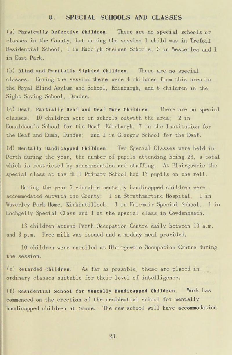 8 SPECIAL SCHOOLS AND CLASSES (a) Physically Defective Children There are no special schools or classes in the County, but during the session 1 child was in Trefoil Residential School, 1 in Rudolph Steiner Schools, 3 in Westerlea and 1 in East Park. (b) Blind and Partially Sighted Children There are no special classes. During the session there were 4 children from this area in the Royal Blind Asylum and School, Edinburgh, and 6 children in the Sight Saving School, Dundee. (c) Deaf, Partially Deaf and Deaf Mute Children There are no special classes. 10 children were in schools outwith the area 2 in Donaldson s School for the Deaf, Edinburgh, 7 in the Institution for the Deaf and Dumb, Dundee and 1 in Glasgow School for the Deaf. (d) Mentally Handicapped Children Two Special Classes were held in Perth during the year, the number of pupils attending being 28, a total which is restricted by accommodation and staffing. At Blairgowrie the I special class at the Hill Primary School had 17 pupils on the roll. Diring the year 5 educable mentally handicapped children were accoiranodated outwith the County: 1 in Strathmartine Hospital 1 in Waverley Park Home, Kirkintilloch 1 in Fairmuir Special School, 1 in Lochgelly Special Class and 1 at the special class in Cowdenbeath. 13 children attend Perth Occupation Centre daily between 10 a.m. and 3 p.m. Free milk was issued and a midday meal provided. 10 children were enrolled at Blairgowrie Occupation Centre during the session. (e) Retarded Children As far as possible, these are placed in ordinary classes suitable for their level of intelligence. (f) Residential School for Mentally Handicapped Children Work has commenced on the erection of the residential school for mentally handicapped children at Scone. The new school will have accommodation