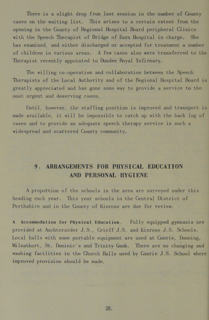 There is a slight drop from last session in the number of County cases on the waiting list. This arises to a certain extent from the opening in the County of Regional Hospital Board peripheral Clinics with the Speech Therapist of Bridge of Earn Hospital in charge. She has examined and either discharged or accepted for treatment a number of children in various areas. A few cases also were transferred to the Therapist recently appointed to Dundee Royal Infirmary. The willing co-operation and collaboration between the Speech Therapists of the Local Authority and of the Regional Hospital Board is greatly appreciated and has gone some way to provide a service to the most urgent and deserving cases. Until however, the staffing position is improved and transport is made available, it will be impossible to catch up with the back log of cases and to provide an adequate speech therapy service in such a widespread and scattered County community. 9. ARRANGEMENTS FOR PHYSICAL EDUCATION AND PERSONAL HYGIENE A proportion of the schools in the area are surveyed under this heading each year. This year schools in the Central District of Perthshire and in the County of Kinross are due for review. A Accommodation for Physical Education. Fully equipped gymnasia are provided at Auchterarder J.S., Crieff J.S. and Kinross J.S. Schools. Local halls with some portable equipment are used at Comrie, Dunning, Milnathort, St. Dominic’s and Trinity Gask. There are no changing and washing facilities in the Church Halls used by Comrie J.S. School where improved provision should be made.