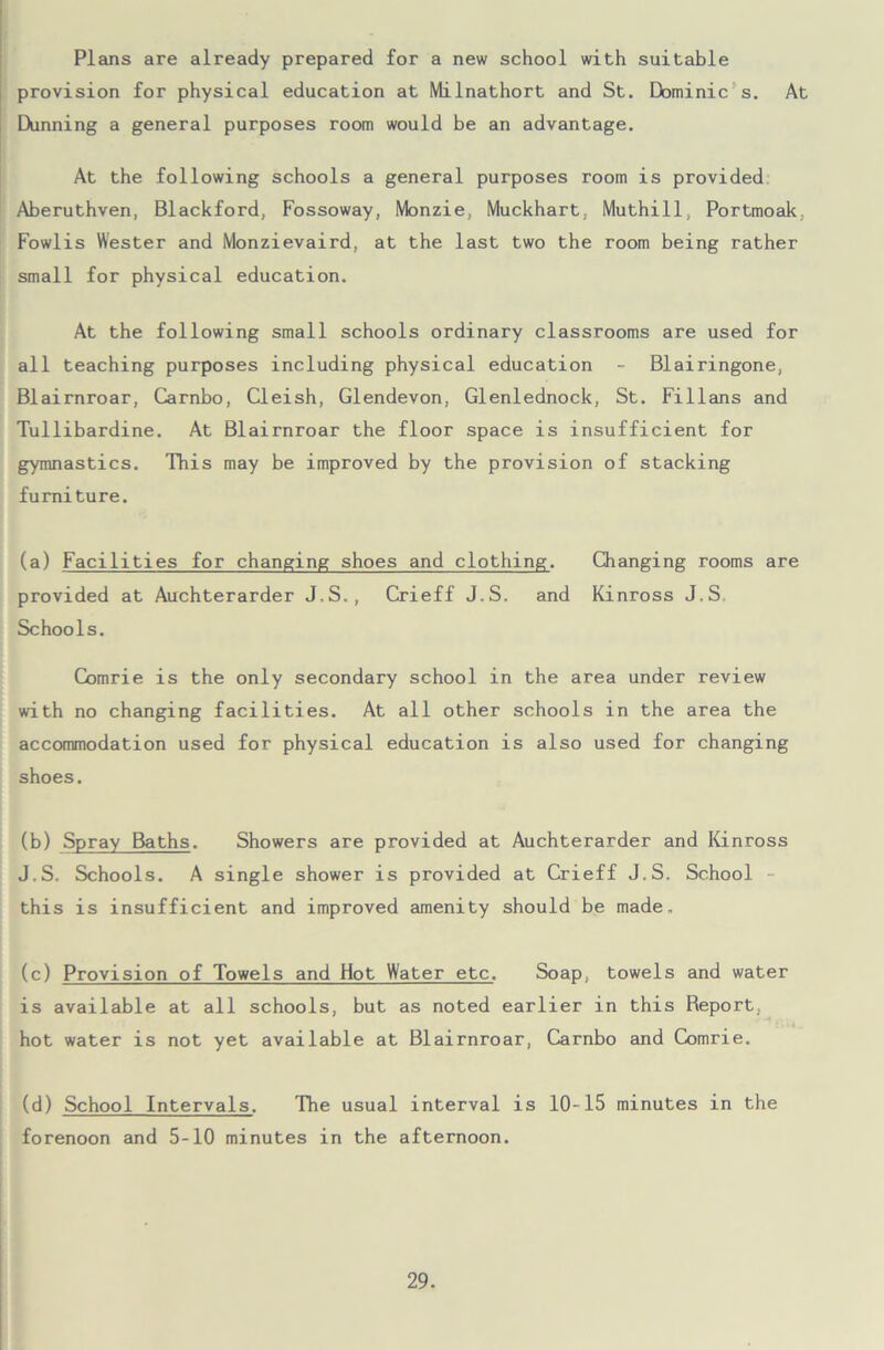 Plans are already prepared for a new school with suitable provision for physical education at Milnathort and St. Dbminic s. At Dunning a general purposes room would be an advantage. At the following schools a general purposes room is provided Aberuthven, Blackford, Fossoway, Monzie, Muckhart. Muthill, Portmoak, Fowlis Wester and Monzievaird, at the last two the room being rather small for physical education. At the following small schools ordinary classrooms are used for all teaching purposes including physical education - Blairingone, Blairnroar, Carnbo, Cleish, Glendevon, Glenlednock, St. Fillans and Tullibardine. At Blairnroar the floor space is insufficient for gymnastics. This may be improved by the provision of stacking furniture. (a) Facilities for changing shoes and clothing. Changing rooms are provided at Auchterarder J.S., Crieff J.S. and Kinross J.S Schools. Comrie is the only secondary school in the area under review with no changing facilities. At all other schools in the area the accommodation used for physical education is also used for changing shoes. (b) Spray Baths. Showers are provided at Auchterarder and Kinross J.S. Schools. A single shower is provided at Crieff J.S. School this is insufficient and improved amenity should be made. (c) Provision of Towels and Hot Water etc. Soap, towels and water is available at all schools, but as noted earlier in this Report, hot water is not yet available at Blairnroar, Carnbo and Comrie. (d) School Intervals. The usual interval is 10-15 minutes in the forenoon and 5-10 minutes in the afternoon.