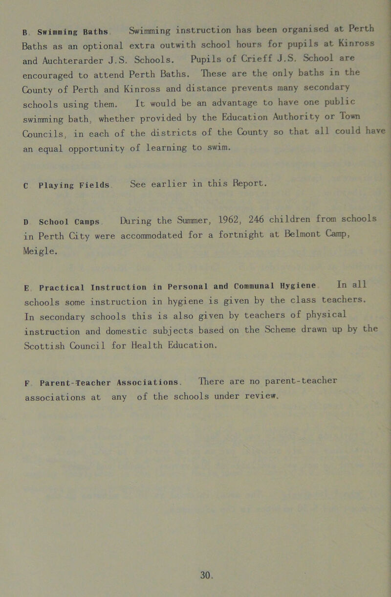 B Swimming Baths Swimming instruction has been organised at Perth Baths as an optional extra outwith school hours for pupils at Kinross and Auchterarder J.S. Schools. Pupils of Crieff J.S. School are encouraged to attend Perth Baths. These are the only baths in the County of Perth and Kinross and distance prevents many secondary schools using them. It would be an advantage to have one public swimming bath, whether provided by the Education Authority or Town Councils, in each of the districts of the County so that all could have an equal opportunity of learning to swim. C Playing Fields See earlier in this Report. D School Camps During the Summer, 1962, 246 children from schools in Perth City were accommodated for a fortnight at Belmont Camp, Meigle. E Practical Instruction in Personal and Communal Hygiene In ail schools some instruction in hygiene is given by the class teachers. In secondary schools this is also given by teachers of physical instruction and domestic subjects based on the Scheme drawn up by the Scottish Council for Health Education. F Parent-Teacher Associations. There are no parent-teacher associations at any of the schools under review.