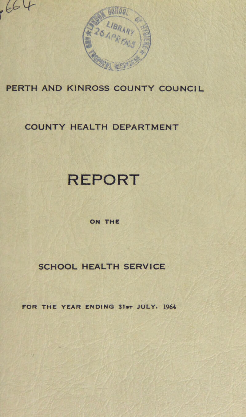 PERTH AND KINROSS COUNTY COUNCIL COUNTY HEALTH DEPARTMENT REPORT ON THE SCHOOL HEALTH SERVICE FOR THE YEAR ENDING 31*t JULY. 1964