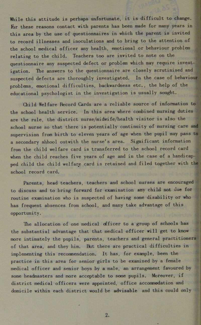 While this attitude is perhaps unfortunate, it is difficult to change, for these reasons contact with parents has been made for many years in this area by the use of questionnaires in which the parent is invited to record illnesses and inoculations and to bring to the attention of the school medical officer any health, emotional or behaviour problem relating to the child. Teachers too are invited to note on the questionnaire any suspected defect or problem which may require invest- J igation. The answers to the questionnaire are closely scrutinised and suspected defects are thoroughly investigated. In the case of behaviour problems, emotional difficulties, backwardness etc., the help of the educational psychologist in the investigation is usually sought. Child Welfare Record Cards are a reliable source of information to the school health service. In this area where combined nursing duties are the rule, the district nurse/midwife/health visitor is also the school nurse so that there is potentially continuity of nursing care and supervision from birth to eleven years of age when the pupil may pass to a secondary shhool outwith the nurse’s area. Significant information from the child welfare card is transferred to the school record card when the child reaches five years of age and in the case of a handicap- ped child the child welfare card is retained and filed together with the i school record card. Parents, head teachers, teachers and school nurses are encouraged to discuss and to bring forward for examination any child not uue for routine examination who is suspected of having some disability or who has frequent absences from school, and many take advantage of this opportunity. The allocation of one medical officer to a group of schools has the substantial advantage that that medical officer will get to know more intimately the pupils, parents, teachers and general practitioners of that area, and they him. But there are practical difficulties in implementing this recommendation. It has, for example, been the practice in this area for senior girls to be examined by a female medical officer and senior boys by a male, an arrangement favoured by some headmasters and more acceptable to some pupils. Moreover, if district medical officers were appointed, office accommodation and domicile within each district would be advisable and this could only