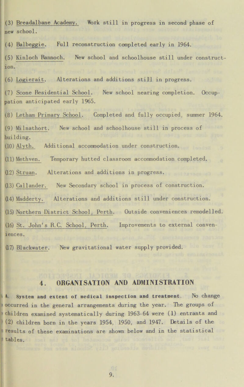 new school. (4) Balbeggie. Full reconstruction completed early in 1964. (5) Kinloch Rannoch. New school and schoolhouse still under construct- ion. (6) Logierait. Alterations and additions still in progress. (7) Scone Residential School. New school nearing completion. Occup pation anticipated early 1965. (8) Letham Primary School. Completed and fully occupied, summer 1964. (9) Milnathort. New school and schoolhouse still in process of building. (10) Alyth. Additional acconmodation under construction. (11) Methven. Temporary hutted classroom accommodation completed. (12) Struan. Alterations and additions in progress. (13) Callander. New Secondary school in process of construction. 0.4) Madderty. Alterations and additions still under construction. (15) Northern District School, Perth, Outside conveniences remodelled. (16) St. John's R.C. School, Perth. Improvements to external conven- iences. 0.7) Blackwater. New gravitational water supply provided. 4. ORGANISATION AND ADMINISTRATION A. System and extent of medical inspection and treatment. No change p occurred in the general arrangements during the year. The groups of p children examined systematically during 1963-64 were (1) entrants and (2) children born in the years 1954, 1950, and 1947. Details of the II results of these examinations are shown below and in the statistical tables.
