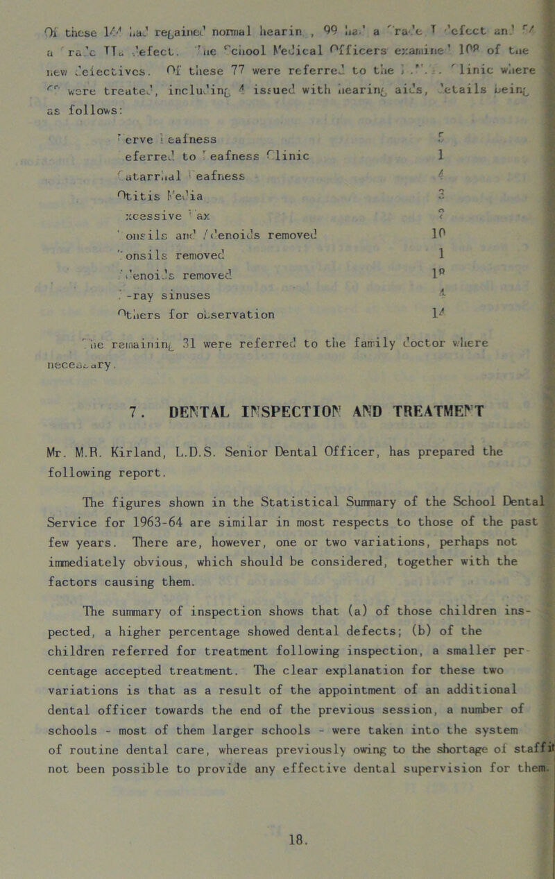 Oi these 14<* had regained normal liearin , 99 ha.' a ra de T ’elect an ’ Vf u ra.’c TTu -.’elect. ’ue rciiool Medical Officers examine’ 1P& of toe new defectives. Of tliese 77 were referred to the ] . ' linic where fr were treated, including ^ issued with hearing aids, ’etails being as follows: ’ erve ■ eafness eferred. to ' eafness Plinic 1 -’atarrhal eafness Otitis Media xcessive 1 ax ' onsils and /denoids removed 10 ’.'onsils removed 1 denoids removed 1° . -ray sinuses Others for observation lz< lie remaining 31 were referred to the family doctor where necessary. 7. DENTAL INSPECTION AND TREATMENT Mr. M.R. Kirland, L.D.S. Senior Dental Officer, has prepared the following report. The figures shown in the Statistical Summary of the School Dental Service for 1963-64 are similar in most respects to those of the past few years. There are, however, one or two variations, perhaps not immediately obvious, which should be considered, together with the factors causing them. The summary of inspection shows that (a) of those children ins- ; pected, a higher percentage showed dental defects; (b) of the children referred for treatment following inspection, a smaller per centage accepted treatment. The clear explanation for these two variations is that as a result of the appointment of an additional dental officer towards the end of the previous session, a number of schools - most of them larger schools - were taken into the system of routine dental care, whereas previousl> owing to the shortage of staff it not been possible to provide any effective dental supervision for them.