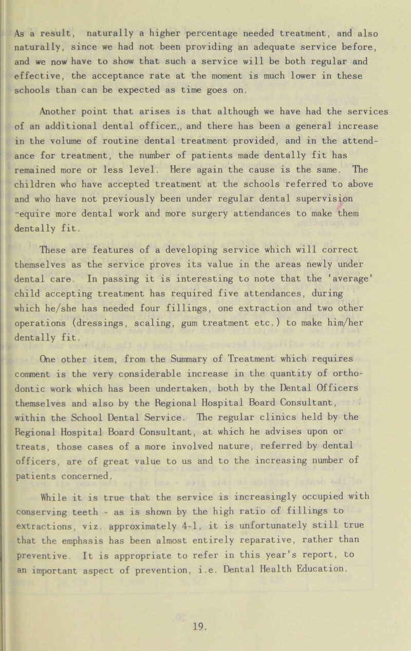 As a result, naturally a higher percentage needed treatment, and also naturally, since we had not been providing an adequate service before, and we now have to show that such a service will be both regular and effective, the acceptance rate at the moment is much lower in these schools than can be expected as time goes on. Another point that arises is that although we have had the services of an additional dental officer,, and there has been a general increase in the volume of routine dental treatment provided, and in the attend- ance for treatment, the number of patients made dentally fit has remained more or less level. Here again the cause is the same. The children who have accepted treatment at the schools referred to above and who have not previously been under regular dental supervision ~equire more dental work and more surgery attendances to make them dentally fit. These are features of a developing service which will correct themselves as the service proves its value in the areas newly under dental care. In passing it is interesting to note that the ‘average’ child accepting treatment has required five attendances, during which he/she has needed four fillings, one extraction and two other operations (dressings, scaling, gum treatment etc.) to make him/her dentally fit. One other item, from the Summary of Treatment which requires comment is the very considerable increase in the quantity of ortho- dontic work which has been undertaken, both by the Dental Officers themselves and also by the Regional Hospital Board Consultant, within the School Dental Service. The regular clinics held by the Regional Hospital Board Consultant, at which he advises upon or treats, those cases of a more involved nature, referred by dental officers, are of great value to us and to the increasing number of patients concerned. While it is true that the service is increasingly occupied with conserving teeth - as is shown by the high ratio of fillings to extractions, viz. approximately 4-1, it is unfortunately still true that the emphasis has been almost entirely reparative, rather than preventive. It is appropriate to refer in this year’s report, to an important aspect of prevention, i.e. Dental Health Education.