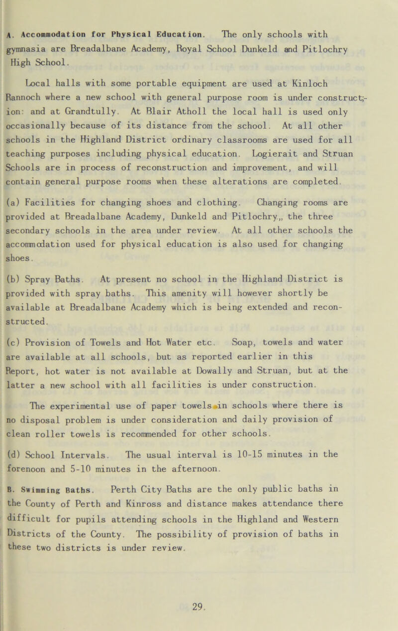 A. Accommodation for Physical Education. The only schools with gymnasia are Breadalbane Academy, Royal School Dunkeld and Pitlochry High School. Local halls with some portable equipment are used at Kinloch Rannoch where a new school with general purpose room is under cons truet;- ion: and at Grandtully. At Blair Atholl the local hall is used only occasionally because of its distance from the school. At all other schools in the Highland District ordinary classrooms are used for all teaching purposes including physical education. Logierait and Struan Schools are in process of reconstruction and improvement, and will contain general purpose rooms when these alterations are completed. (a) Facilities for changing shoes and clothing. Changing rooms are provided at Breadalbane Academy, Dunkeld and Pitlochry.,, the three secondary schools in the area under review At all other schools the accommodation used for physical education is also used for changing shoes. (b) Spray Baths At present no school in the Highland District is provided with spray baths. This amenity will however shortly be available at Breadalbane Academy which is being extended and recon- structed. (c) Provision of Towels and Hot Water etc. Soap, towels and water are available at all schools, but as reported earlier in this Report, hot water is not available at Dowally and Struan, but at the latter a new school with all facilities is under construction. The experimental use of paper towels«in schools where there is no disposal problem is under consideration and daily provision of clean roller towels is recommended for other schools. (d) School Intervals. The usual interval is 10-15 minutes in the forenoon and 5-10 minutes in the afternoon. B. Swimming Baths. Perth City Baths are the only public baths in the County of Perth and Kinross and distance makes attendance there difficult for pupils attending schools in the Highland and Western Districts of the County. The possibility of provision of baths in these two districts is under review.