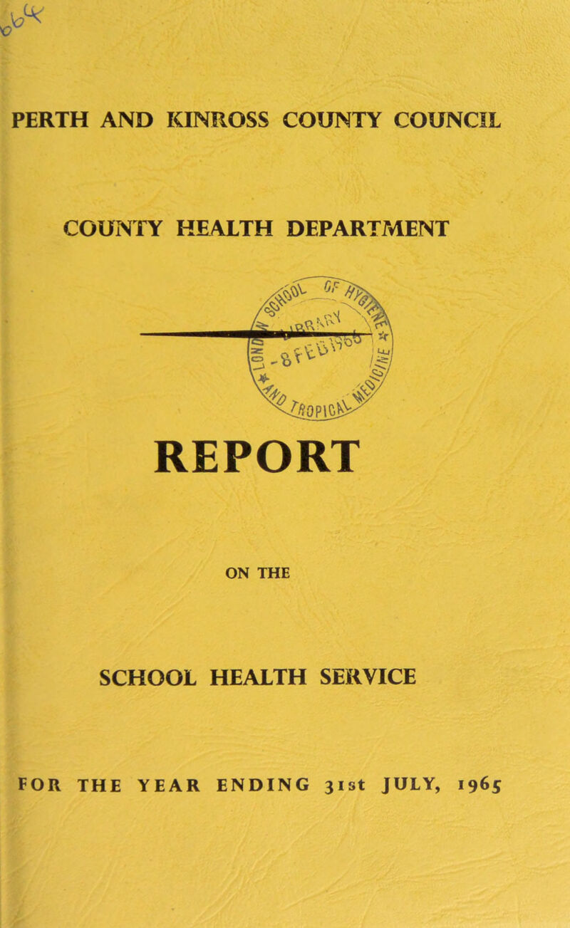 PERTH AND KINROSS COUNTY COUNCIL COUNTY HEALTH DEPARTMENT REPORT ON THE SCHOOL HEALTH SERVICE FOR THE YEAR ENDING 31st JULY, 1965