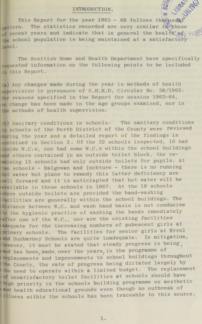 INTRODUCTION. •* This Report for the year 1965 - 66 follows th^yisiG^l* jpattern. The statistics recorded are very similar t^Hhose < , 0f recent years and indicate that in general the health'^, yv,^ the school population is being maintained at a satisfactory , level. N> The Scottish Home and Health Department have specifically 'requested information on the following points to be included , in this Report. (a) Any changes made during the year in methods of health i supervision in pursuance of S.H.H.D. Circular No. 58/1962: iFor reasons specified in the Report for session 1963-64, I no change has been made in the age groups examined, nor in : the methods of health supervision. (b) Sanitary conditions in schools: The sanitary conditions .in schools of the Perth District of the County were reviewed Iduring the year and a detailed report of the findings is contained in Section 3 . Of the 32 schools inspected, 16 had .inside W.C.s, one had some W.C.s within the school buildings land others contained in an outside toilet block, the re- maining 15 schools had only outside toilets for pupils. At two schools - Balgowan and Inchture - there is no running hot water but plans to remedy this latter deficiency are twell forward and it is anticiapted that hot water will be iavailable in these schools in 1967. At the 16 schools iwhere outside toilets are provided the hand-washing ! facilities are generally within the school buildings. The !distance between W.C. and wash hand basin is not conducive • to the hygienic practice of washing the hands immediately s after use of the W.C., nor are the existing facilities i adequate for the increasing numbers of pubescent girls at : primary schools. The facilities for senior girls at Errol i and Dunbarney Schools are quite inadequate. In mitigation, however, it must be stated that steady progress is being . l- and has been/ made, over the years/ in the programme of 'replacements and improvements to school buildings throughout 1 the County, the rate of progress being dictated largely by ! the need to operate within a limited budget. The replacement of unsatisfactory toilet facilities at schools should have * high priority in the schools building programme on aesthetic 'and health educational grounds even though no outbreak of I illness within the schools has been traceable to this source.