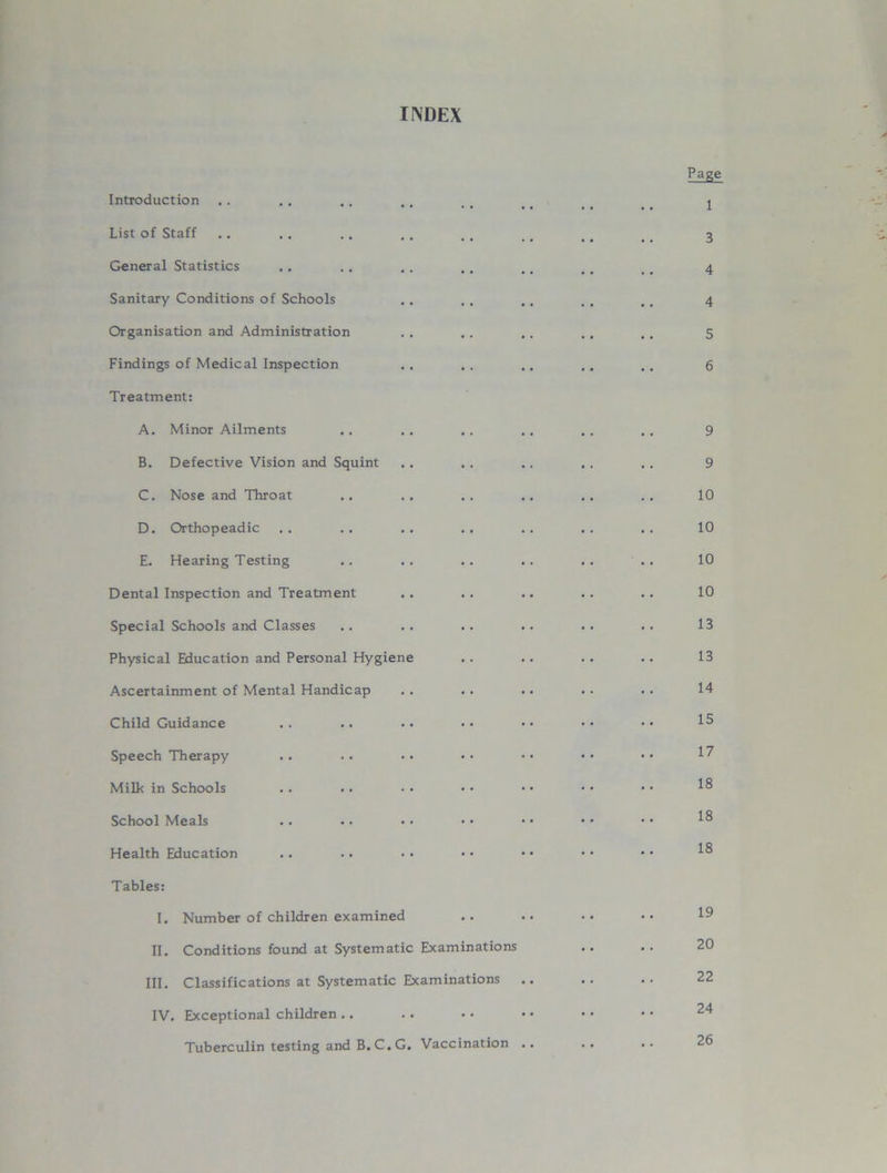 INDEX Introduction List of Staff General Statistics Sanitary Conditions of Schools Organisation and Administration Findings of Medical Inspection Treatment: A. Minor Ailments B. Defective Vision and Squint C. Nose and Throat D. Orthopeadic E. Hearing Testing Dental Inspection and Treatment Special Schools and Classes Physical Education and Personal Hygiene Ascertainment of Mental Handicap Child Guidance Speech Therapy Milk in Schools School Meals Health Education Tables: I. Number of children examined II. Conditions found at Systematic Examinations III. Classifications at Systematic Examinations .. IV. Exceptional children .. Tuberculin testing and B. C.G. Vaccination .. Page 1 3 4 4 5 6 9 9 10 10 10 10 13 13 14 15 17 18 18 18 19 20 22 24 26
