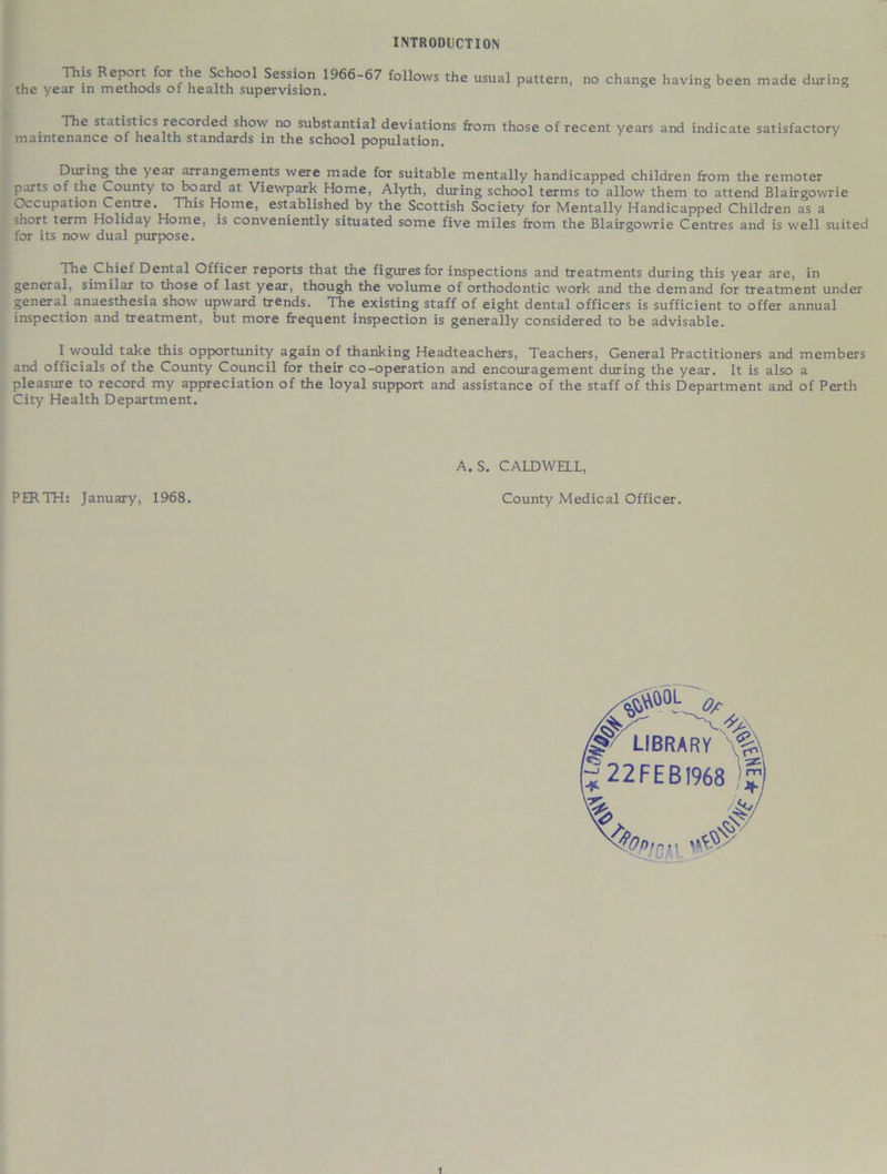 INTRODUCTION the year in methods of health supervision. This Report for the School Session 1966-67 follows the usual pattern, no change having been made during The statistics recorded show no substantial deviations from those of recent years and indicate satisfactory maintenance of health standards in the school population. During the year arrangements were made for suitable mentally handicapped children from the remoter parts of the County to board at Viewpark Home, Alyth, during school terms to allow them to attend Blairgowrie Occupation Centre. This Home, established by the Scottish Society for Mentally Handicapped Children as a short term Holiday Home, is conveniently situated some five miles from the Blairgowrie Centres and is well suited for its now dual purpose. The Chief Dental Officer reports that the figures for inspections and treatments during this year are, in general, similar to those of last year, though the volume of orthodontic work and the demand for treatment under general anaesthesia show upward trends. The existing staff of eight dental officers is sufficient to offer annual inspection and treatment, but more frequent inspection is generally considered to be advisable. I would take this opportunity again of thanking Headteachers, Teachers, General Practitioners and members and officials of the County Council for their co-operation and encouragement during the year. It is also a pleasure to record my appreciation of the loyal support and assistance of the staff of this Department and of Perth City Health Department. A. S. CALDWELL, PERTH: January, 1968. County Medical Officer.