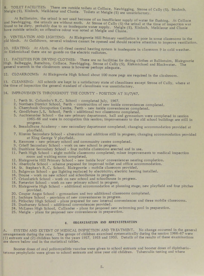 Me>S*S£X3Z%iCalIy,S)' s,ral°ch’ , At Ballintuim, the urinal is not used because of an insufficient supply of water for flushing. At Collace and Newbigging, the urinals are without roofs. At Strone of CalU/ < „i . ... .. c . .. , J Lii , _ . , • /AL itTone OI catty (5) the urinal at the time of inspection was found to be dirty, probably due to an inadequate water supply. Meigle (S), Kinloch, Meikleour and Clunie have outside urinals; an offensive odour was noted at Meigle and Clunie 9‘ 1 L^r Nu,ND LIGHTING: At Blairgowrie Hill Primary ventilation is poor in some classrooms in the old block. At Gui dtown, several windows cannot be opened and should receive attention to improve ventilation. l0, LILA TING: At Alyth, the oil-fired central heating system is inadequate in classroom 9 in cold weather. At Kirkmichael there are no guards on the electric radiators. 11. FACILITIES FOR DRYING CLOTHES: There are no facilities for drying clothes at Ballintuim, Blairgowrie High. Balbeggie, Burrelton, Collace, Newbigging, Strone of Cally (S), Kirkmichael and Blackwater. The general warmth in the cloakroom areas is however perhaps adequate. 12. CLOAKROOMS: At Blairgowrie High School about 100 more pegs are required in the cloakroom. 13. CLEANSING: All schools are kept in a satisfactory state of cleanliness except Strone of Cally, where at the time of inspection the general standard of cleanliness was unsatisfactory. 14. IMPROVEMENTS THROUGHOUT THE COUNTY - POSITION AT 31/7/67. 1. Perth St. Columba's R.C. School - completed July, 1967. 2. Northern District School, Perth - construction of new inside conveniences completed. 3. Cherrybank Occupation Centre, Perth - new inside conveniences completed. 4. Goodlyburn J. S. School, Perth - additional two classrooms completed. 5. Auchterarder School - the new primary department, hall and gymnasium were completed in session 1965-66 and were in occupation this session; improvements to the old school buildings are still in progress. 6. Breadalbane Academy - new secondary department completed; changing accommodation provided at playfield. 7. Kinross Secondary School - alterations and additions still in progress; changing accommodation provided at King George V playfield. 8. Kenmore - new primary school and community centre completed. 9. Crieff Secondary School - work on new school in progress. 10. Dunblane Secondary School - four mobile classrooms erected and in use. 11. Perth High School - eight mobile classrooms completed; minor improvements to medical inspection room and waiting room completed. 12. Blairgowrie Hill Primary School - new inside boys' conveniences nearing completion. 13. Aberfoyle School - scheme prepared for improved toilet and office accommodation. 14. St. Stephen's R. C. School, Blairgowrie - mobile classroom provided. 15. Balgowan School - gas lighting replaced by electricity; electric heating installed. 16. Doune - work on new school and schoolhouse in progress. 17. Crianlarich School - work on new school and schoolhouse in progress. 18. Forteviot School - work on new primary school in progress. 19. Blairgowrie High School - additional accommodation at planning stage; new playfield and four pitches provided. 20. Coupar Angus School - gymnasium and two additional classrooms completed. 21. Inchture School - provision of new conveniences in progress. 22. Pitlochry High School - plans prepared for new internal conveniences and three mobile classrooms. 23. Dunbarney School - additional conveniences provided. 24. McLaren High School, Callander - plans for proposed new swimming pool in preparation. 25. Meigle - plans for proposed new conveniences in preparation. 4. ORGANISATION AND ADMINISTRATION A. SYSTEM AND EXTENT OF MEDICAL INSPECTION AND TREATMENT. No change occurred in the general arrangements during the year. The groups of children examined systematically during the session 1966-67 were (1) entrants and (2) children born in the years 1957, 1953 and 1950. Details of the results of these examinations are shown below and in the statistical tables. Booster doses of oral poliomyelitis vaccine were given to school entrants and booster doses of diphtheria- tetanus prophylatic were given to school entrants and nine year old children. Tuberculin testing and where