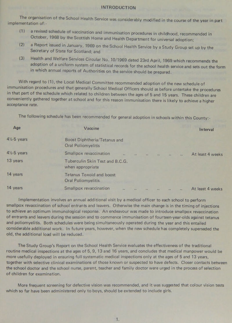INTRODUCTION The organisation of the School Health Service was considerably modified in the course of the year in part implementation of:- (1) a revised schedule of vaccination and immunisation procedures in childhood, recommended in October, 1968 by the Scottish Home and Health Department for universal adoption; (2) a Report issued in January, 1969 on the School Health Service by a Study Group set up by the Secretary of State for Scotland; and (3) Health and Welfare Services Circular No. 10/1969 dated 23rd April, 1969 which recommends the adoption of a uniform system of statistical records for the school health service and sets out the form in which annual reports of Authorities on the service should be prepared. With regard to (1), the Local Medical Committee recommended adoption of the new schedule of immunisation procedures and that generally School Medical Officers should as before untertake the procedures in that part of the schedule which related to children between the ages of 5 and 15 years. These children are conveniently gathered together at school and for this reason immunisation there is likely to achieve a higher acceptance rate. The following schedule has been recommended for general adoption in schools within this County:- Age Vaccine Interval 4’/2-5 years Boost Diphtheria/Tetanus and Oral Poliomyelitis 4’/2-5 years Smallpox revaccination At least 4 weeks 13 years Tuberculin Skin Test and B.C.G. when appropriate 14 years Tetanus Toxoid and boost Oral Poliomyelitis 14 years Smallpox revaccination At least 4 weeks Implementation involves an annual additional visit by a medical officer to each school to perform smallpox revaccination of school entrants and leavers. Otherwise the main change is in the timing of injections to achieve an optimum immunological response. An endeavour was made to introduce smallpox revaccination of entrants and leavers during the session and to commence immunisation of fourteen-year-olds against tetanus and poliomyelitis. Both schedules were being simultaneously operated during the year and this entailed considerable additional work. In future years, however, when the new schedule has completely superseded the old, the additional load will be reduced. The Study Group's Report on the School Health Service evaluates the effectiveness of the traditional routine medical inspections at the ages of 5, 9, 13 and 16 years, and concludes that medical manpower would be more usefully deployed in ensuring full systematic medical inspections only at the ages of 5 and 13 years, together with selective clinical examinations of those known or suspected to have defects. Closer contacts between the school doctor and the school nurse, parent, teacher and family doctor were urged in the process of selection of children for examination. More frequent screening for defective vision was recommended, and it was suggested that colour vision tests which so far have been administered only to boys, should be extended to include girls.