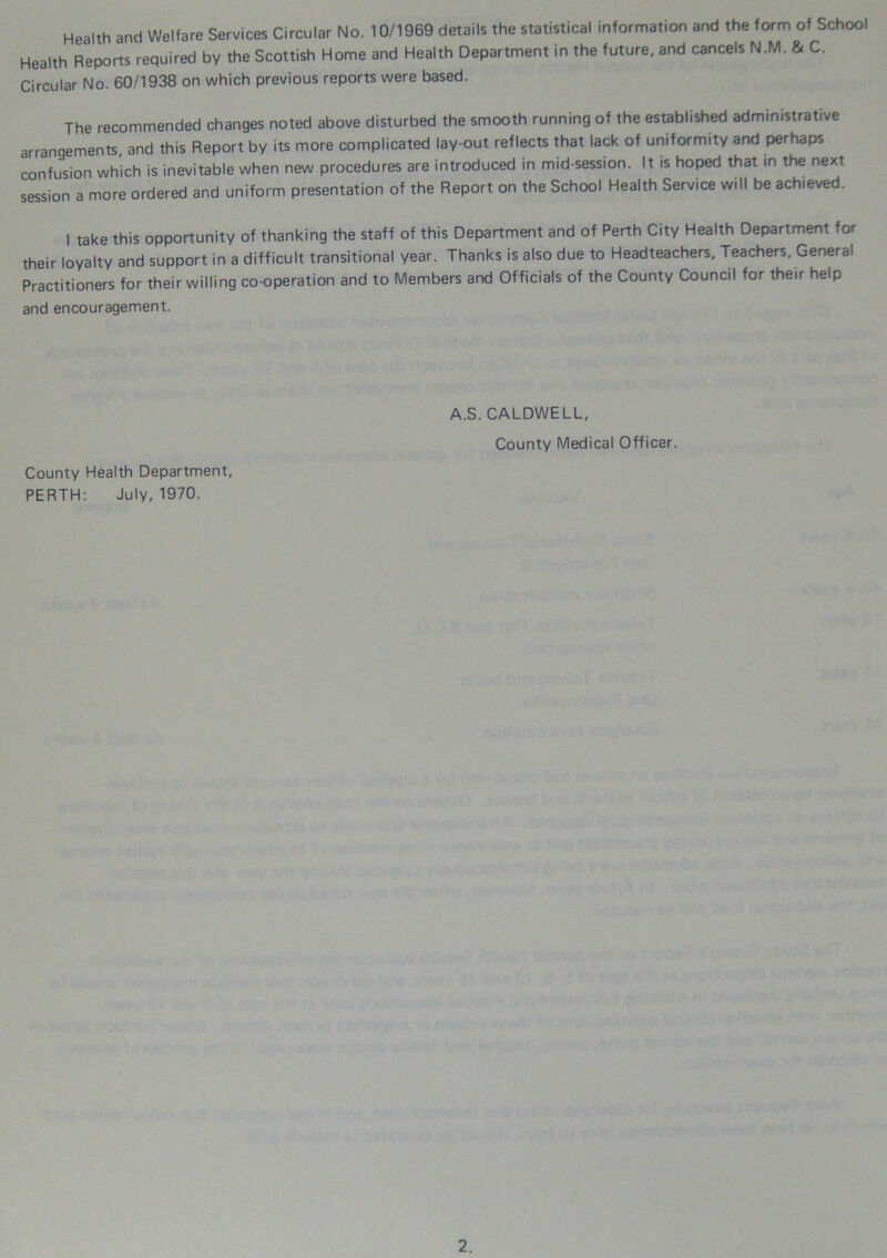 Health and Welfare Services Circular No. 10/1969 details the statistical information and the form of School Health Reports required by the Scottish Home and Health Department in the future, and cancels N.M. & C. Circular No. 60/1938 on which previous reports were based. The recommended changes noted above disturbed the smooth running of the established administrative arrangements, and this Report by its more complicated lay-out reflects that lack of uniformity and perhaps confusion which is inevitable when new procedures are introduced in mid-session. It is hoped that in the next session a more ordered and uniform presentation of the Report on the School Health Service will be achieved. I take this opportunity of thanking the staff of this Department and of Perth City Health Department for their loyalty and support in a difficult transitional year. Thanks is also due to Headteachers, Teachers, General Practitioners for their willing co-operation and to Members and Officials of the County Council for their help and encouragement. A.S. CALDWELL, County Medical Officer. County Health Department, PERTH: July, 1970.