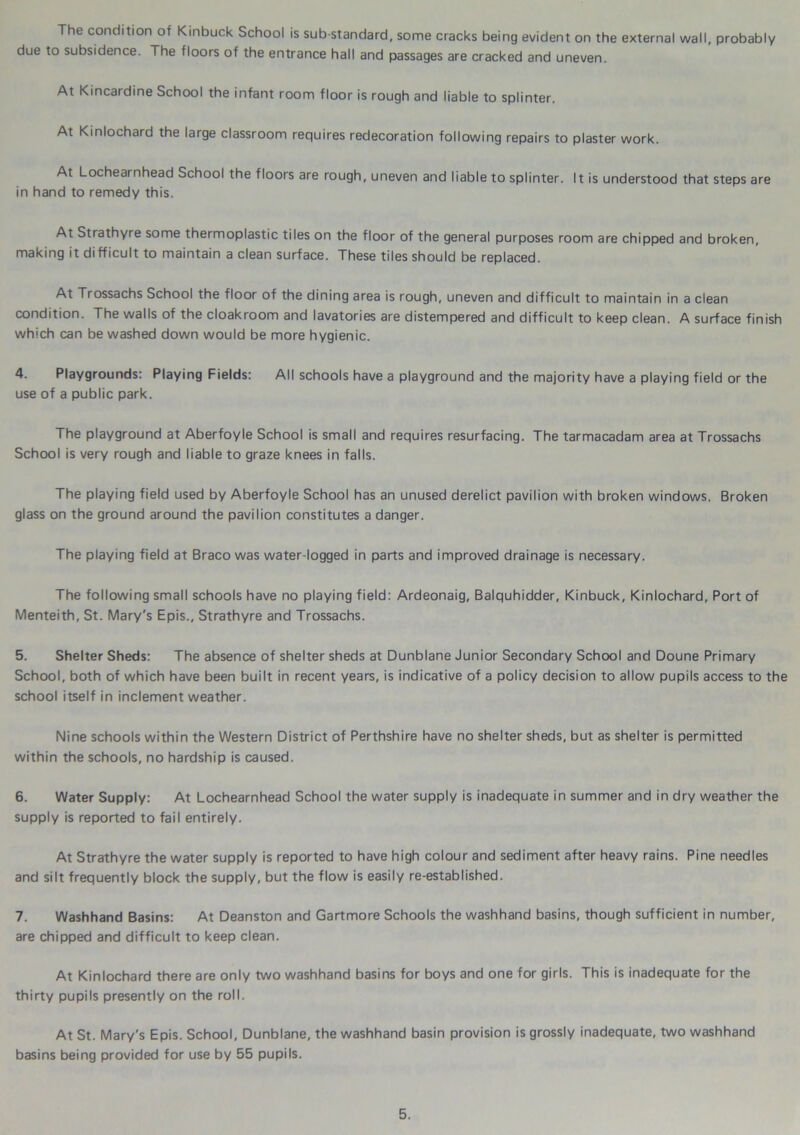 The condition of Kinbuck School is sub standard, some cracks being evident on the external wall, probably due to subsidence. The floors of the entrance hall and passages are cracked and uneven. At Kincardine School the infant room floor is rough and liable to splinter. At Kinlochard the large classroom requires redecoration following repairs to plaster work. At Lochearnhead School the floors are rough, uneven and liable to splinter. It is understood that steps are in hand to remedy this. At Strathyre some thermoplastic tiles on the floor of the general purposes room are chipped and broken, making it difficult to maintain a clean surface. These tiles should be replaced. At Trossachs School the floor of the dining area is rough, uneven and difficult to maintain in a clean condition. The walls of the cloakroom and lavatories are distempered and difficult to keep clean. A surface finish which can be washed down would be more hygienic. 4. Playgrounds: Playing Fields: All schools have a playground and the majority have a playing field or the use of a public park. The playground at Aberfoyle School is small and requires resurfacing. The tarmacadam area at Trossachs School is very rough and liable to graze knees in falls. The playing field used by Aberfoyle School has an unused derelict pavilion with broken windows. Broken glass on the ground around the pavilion constitutes a danger. The playing field at Braco was water-logged in parts and improved drainage is necessary. The following small schools have no playing field: Ardeonaig, Balquhidder, Kinbuck, Kinlochard, Port of Menteith, St. Mary's Epis., Strathyre and Trossachs. 5. Shelter Sheds: The absence of shelter sheds at Dunblane Junior Secondary School and Doune Primary School, both of which have been built in recent years, is indicative of a policy decision to allow pupils access to the school itself in inclement weather. Nine schools within the Western District of Perthshire have no shelter sheds, but as shelter is permitted within the schools, no hardship is caused. 6. Water Supply: At Lochearnhead School the water supply is inadequate in summer and in dry weather the supply is reported to fail entirely. At Strathyre the water supply is reported to have high colour and sediment after heavy rains. Pine needles and silt frequently block the supply, but the flow is easily re-established. 7. Washhand Basins: At Deanston and Gartmore Schools the washhand basins, though sufficient in number, are chipped and difficult to keep clean. At Kinlochard there are only two washhand basins for boys and one for girls. This is inadequate for the thirty pupils presently on the roll. At St. Mary's Epis. School, Dunblane, the washhand basin provision is grossly inadequate, two washhand basins being provided for use by 55 pupils.