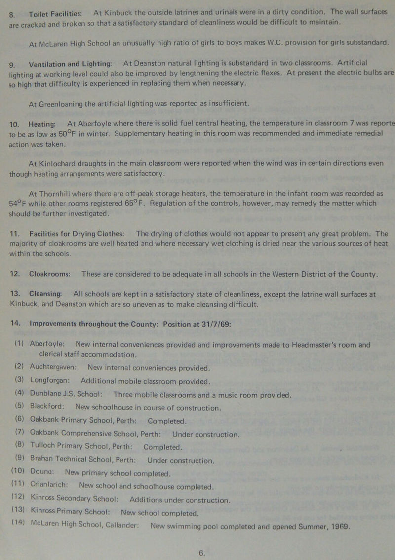 8 Toilet Facilities: At Kinbuck the outside latrines and urinals were in a dirty condition. The wall surfaces are cracked and broken so that a satisfactory standard of cleanliness would be difficult to maintain. At McLaren High School an unusually high ratio of girls to boys makes W.C. provision for girls substandard. 9. Ventilation and Lighting: At Deanston natural lighting is substandard in two classrooms. Artificial lighting at working level could also be improved by lengthening the electric flexes. At present the electric bulbs are so high that difficulty is experienced in replacing them when necessary. At Greenloaning the artificial lighting was reported as insufficient. 10. Heating: At Aberfoyle where there is solid fuel central heating, the temperature in classroom 7 was reporte to be as low as 50°F in winter. Supplementary heating in this room was recommended and immediate remedial action was taken. At Kinlochard draughts in the main classroom were reported when the wind was in certain directions even though heating arrangements were satisfactory. At Thornhill where there are off-peak storage heaters, the temperature in the infant room was recorded as 54°F while other rooms registered 65°F. Regulation of the controls, however, may remedy the matter which should be further investigated. 11. Facilities for Drying Clothes: The drying of clothes would not appear to present any great problem. The majority of cloakrooms are well heated and where necessary wet clothing is dried near the various sources of heat within the schools. 12. Cloakrooms: These are considered to be adequate in all schools in the Western District of the County. 13. Cleansing: All schools are kept in a satisfactory state of cleanliness, except the latrine wall surfaces at Kinbuck, and Deanston which are so uneven as to make cleansing difficult. 14. Improvements throughout the County: Position at 31/7/69: (1) Aberfoyle: New internal conveniences provided and improvements made to Headmaster's room and clerical staff accommodation. (2) Auchtergaven: New internal conveniences provided. (3) Longforgan: Additional mobile classroom provided. (4) Dunblane J.S. School: Three mobile classrooms and a music room provided. (5) Blackford: New schoolhouse in course of construction. (6) Oakbank Primary School, Perth: Completed. (7) Oakbank Comprehensive School, Perth: Under construction. (8) Tulloch Primary School, Perth: Completed. (9) Brahan Technical School, Perth: Under construction. (10) Doune: New primary school completed. (11) Crianlarich: New school and schoolhouse completed. (12) Kinross Secondary School: Additions under construction. (13) Kinross Primary School: New school completed. (14) McLaren High School, Callander: New swimming pool completed and opened Summer, 1969.