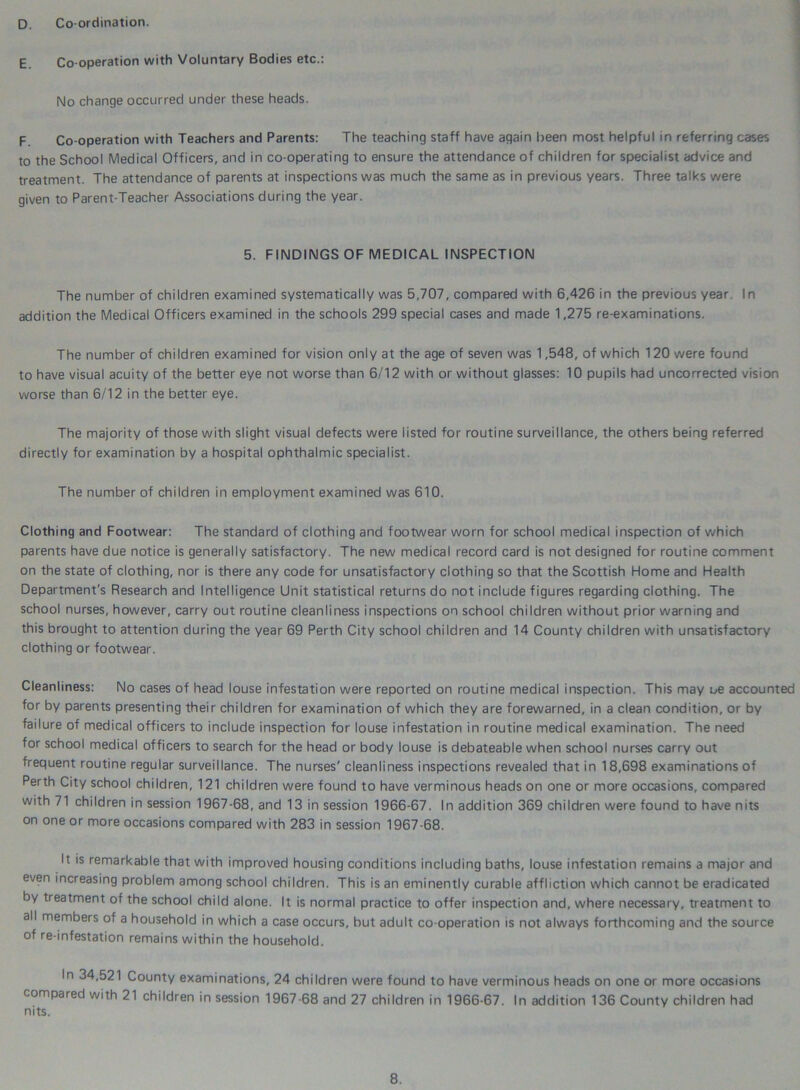 D. Coordination. E. Co-operation with Voluntary Bodies etc.: No change occurred under these heads. F. Co-operation with Teachers and Parents: The teaching staff have again been most helpful in referring cases to the School Medical Officers, and in co-operating to ensure the attendance of children for specialist advice and treatment. The attendance of parents at inspections was much the same as in previous years. Three talks were given to Parent-Teacher Associations during the year. 5. FINDINGS OF MEDICAL INSPECTION The number of children examined systematically was 5,707, compared with 6,426 in the previous year. In addition the Medical Officers examined in the schools 299 special cases and made 1,275 re-examinations. The number of children examined for vision only at the age of seven was 1,548, of which 120 were found to have visual acuity of the better eye not worse than 6/12 with or without glasses: 10 pupils had uncorrected vision worse than 6/12 in the better eye. The majority of those with slight visual defects were listed for routine surveillance, the others being referred directly for examination by a hospital ophthalmic specialist. The number of children in employment examined was 610. Clothing and Footwear: The standard of clothing and footwear worn for school medical inspection of which parents have due notice is generally satisfactory. The new medical record card is not designed for routine comment on the state of clothing, nor is there any code for unsatisfactory clothing so that the Scottish Home and Health Department's Research and Intelligence Unit statistical returns do not include figures regarding clothing. The school nurses, however, carry out routine cleanliness inspections on school children without prior warning and this brought to attention during the year 69 Perth City school children and 14 County children with unsatisfactory clothing or footwear. Cleanliness: No cases of head louse infestation were reported on routine medical inspection. This may oe accounted for by parents presenting their children for examination of which they are forewarned, in a clean condition, or by failure of medical officers to include inspection for louse infestation in routine medical examination. The need for school medical officers to search for the head or body louse is debateable when school nurses carry out frequent routine regular surveillance. The nurses' cleanliness inspections revealed that in 18,698 examinations of Perth City school children, 121 children were found to have verminous heads on one or more occasions, compared with 71 children in session 1967-68, and 13 in session 1966-67. In addition 369 children were found to have nits on one or more occasions compared with 283 in session 1967-68. It is remarkable that with improved housing conditions including baths, louse infestation remains a major and even increasing problem among school children. This is an eminently curable affliction which cannot be eradicated by treatment of the school child alone. It is normal practice to offer inspection and, where necessary, treatment to all members of a household in which a case occurs, but adult co-operation is not always forthcoming and the source of re-infestation remains within the household. In 34,521 County examinations, 24 children were found to have verminous heads on one or more occasions compared with 21 children in session 1967-68 and 27 children in 1966-67. In addition 136 County children had nits.