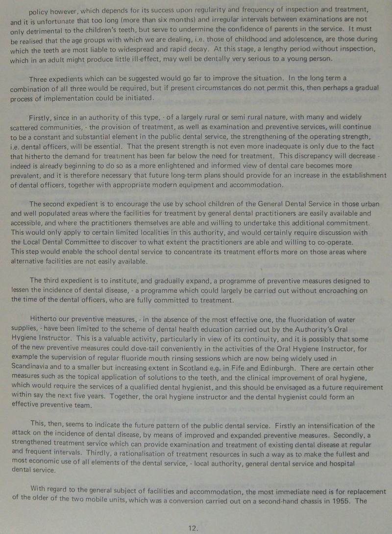 policy however, which depends for its success upon regularity and frequency of inspection and treatment, and it is unfortunate that too long (more than six months) and irregular intervals between examinations are not only detrimental to the children's teeth, but serve to undermine the confidence of parents in the service. It must be realised that the age groups with which we are dealing, i.e. those of childhood and adolescence, are those during which the teeth are most liable to widespread and rapid decay. At this stage, a lengthy period without inspection, which in an adult might produce little ill-effect, may well be dentally very serious to a young person. Three expedients which can be suggested would go far to improve the situation. In the long term a combination of all three would be required, but if present circumstances do not permit this, then perhaps a gradual process of implementation could be initiated. Firstly, since in an authority of this type, - of a largely rural or semi rural nature, with many and widely scattered communities, - the provision of treatment, as well as examination and preventive services, will continue to be a constant and substantial element in the public dental service, the strengthening of the operating strength, i.e. dental officers, will be essential. That the present strength is not even more inadequate is only due to the fact that hitherto the demand for treatment has been far below the need for treatment. This discrepancy will decrease - indeed is already beginning to do so as a more enlightened and informed view of dental care becomes more prevalent, and it is therefore necessary that future long-term plans should provide for an increase in the establishment of dental officers, together with appropriate modern equipment and accommodation. The second expedient is to encourage the use by school children of the General Dental Service in those urban and well populated areas where the facilities for treatment by general dental practitioners are easily available and accessible, and where the practitioners themselves are able and willing to undertake this additional commitment. This would only apply to certain limited localities in this authority, and would certainly require discussion with the Local Dental Committee to discover to what extent the practitioners are able and willing to co-operate. This step would enable the school dental service to concentrate its treatment efforts more on those areas where alternative facilities are not easily available. The third expedient is to institute, and gradually expand, a programme of preventive measures designed to lessen the incidence of dental disease, - a programme which could largely be carried out without encroaching on the time of the dental officers, who are fully committed to treatment. Hitherto our preventive measures, - in the absence of the most effective one, the fluoridation of water supplies, - have been limited to the scheme of dental health education carried out by the Authority's Oral Hygiene Instructor. This is a valuable activity, particularly in view of its continuity, and it is possibly that some of the new preventive measures could dove-tail conveniently in the activities of the Oral Hygiene Instructor, for example the supervision of regular fluoride mouth rinsing sessions which are now being widely used in Scandinavia and to a smaller but increasing extent in Scotland e.g. in Fife and Edinburgh. There are certain other measures such as the topical application of solutions to the teeth, and the clinical improvement of oral hygiene, which would require the services of a qualified dental hygienist, and this should be envisaged as a future requirement within say the next five years. Together, the oral hygiene instructor and the dental hygienist could form an effective preventive team. This, then, seems to indicate the future pattern of the public dental service. Firstly an intensification of the attack on the incidence of dental disease, by means of improved and expanded preventive measures. Secondly, a strengthened treatment service which can provide examination and treatment of existing dental disease at regular and frequent intervals. Thirdly, a rationalisation of treatment resources in such a way as to make the fullest and most economic use of all elements of the dental service, - local authority, general dental service and hospital dental service. With regard to the general subject of facilities and accommodation, the most immediate need is for replacement of the older of the two mobile units, which was a conversion carried out on a second-hand chassis in 1955. The